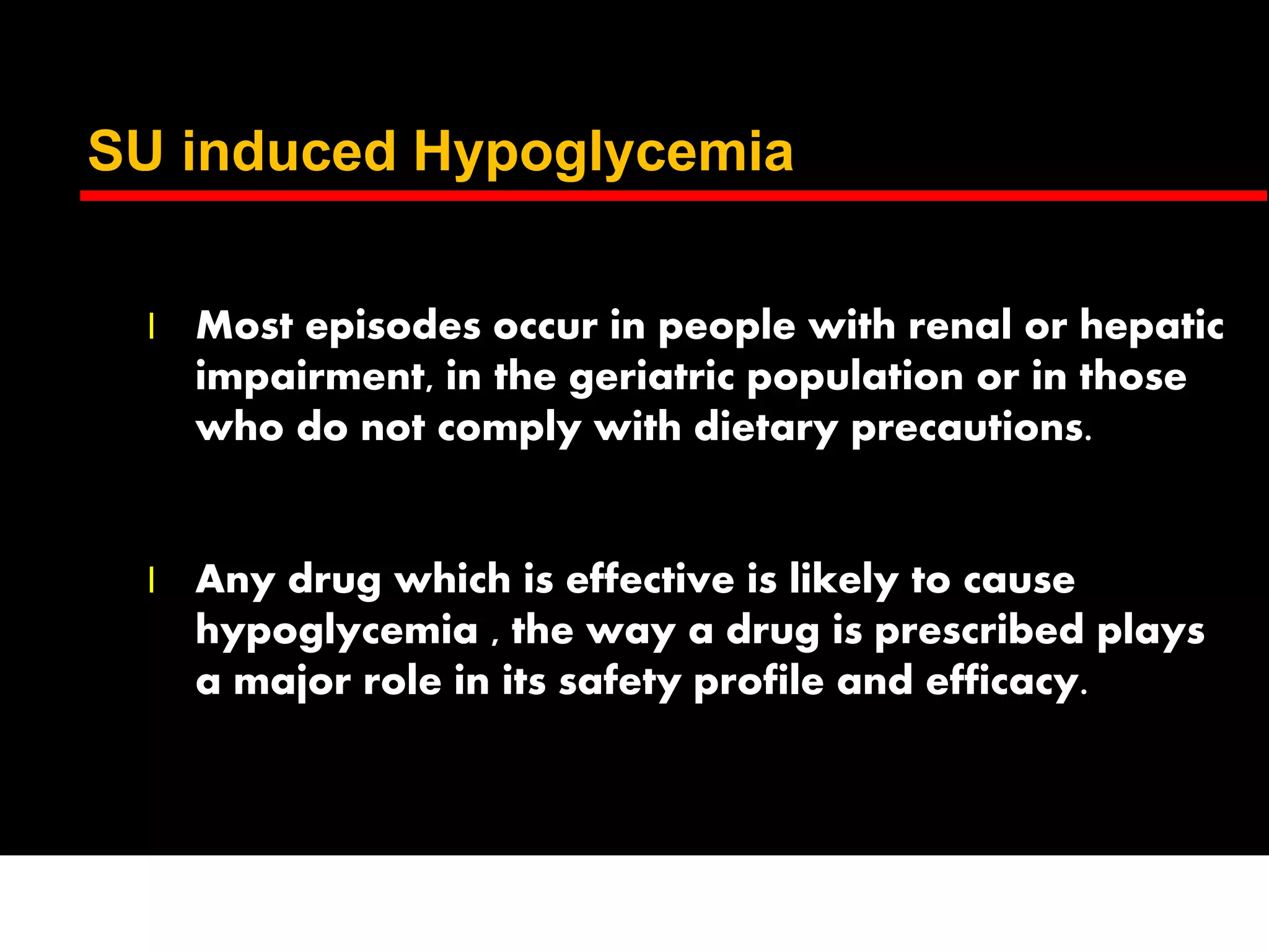 SU induced Hypoglycemia
l Most episodes occur in people with renal or hepatic
impairment, in the geriatric population or in those
who do not comply with dietary precautions.
l Any drug which is effective is likely to cause
hypoglycemia , the way a drug is prescribed plays
a major role in its safety profile and efficacy.
 
