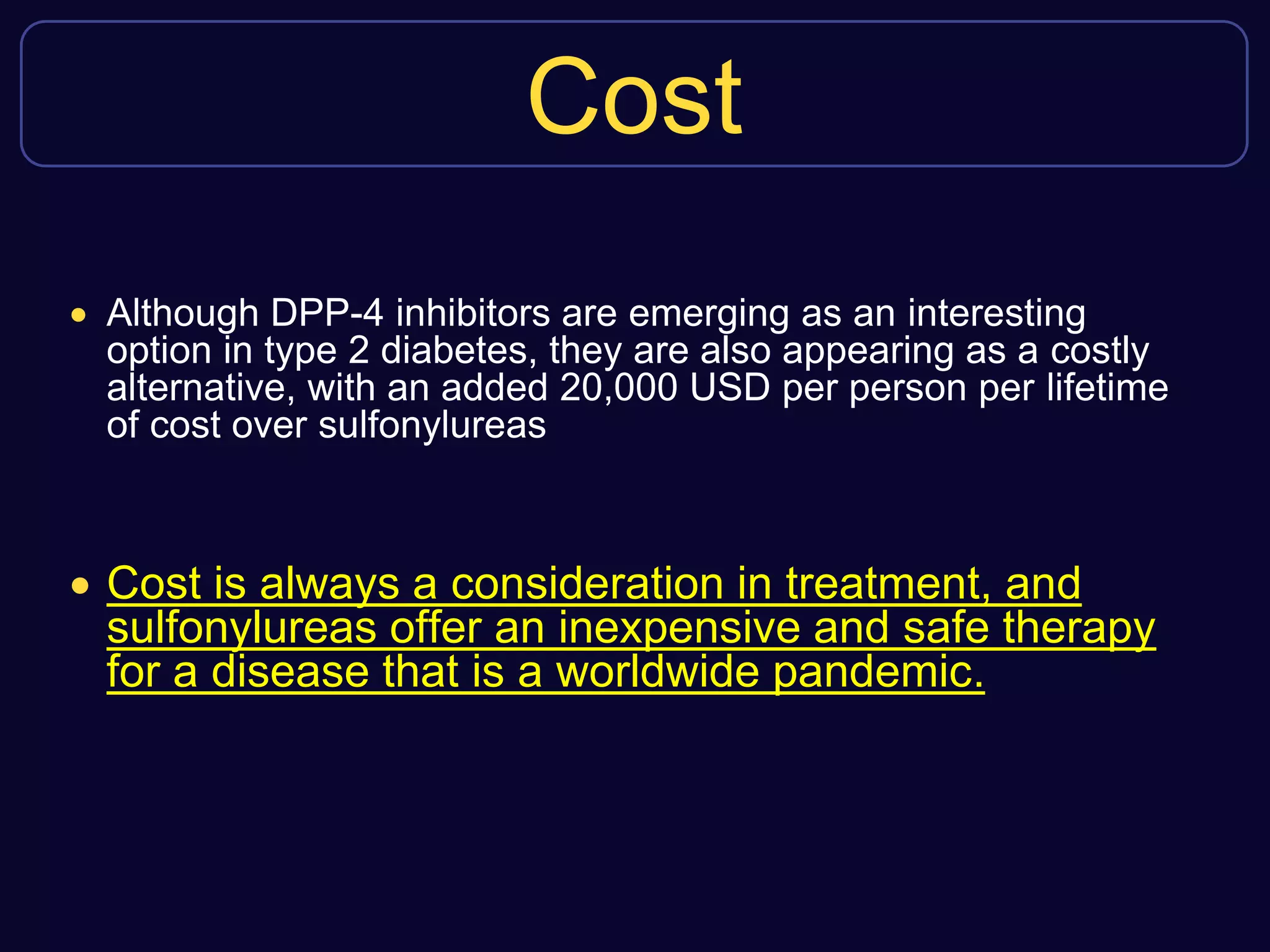 Cost
 Although DPP-4 inhibitors are emerging as an interesting
option in type 2 diabetes, they are also appearing as a costly
alternative, with an added 20,000 USD per person per lifetime
of cost over sulfonylureas
 Cost is always a consideration in treatment, and
sulfonylureas offer an inexpensive and safe therapy
for a disease that is a worldwide pandemic.
 