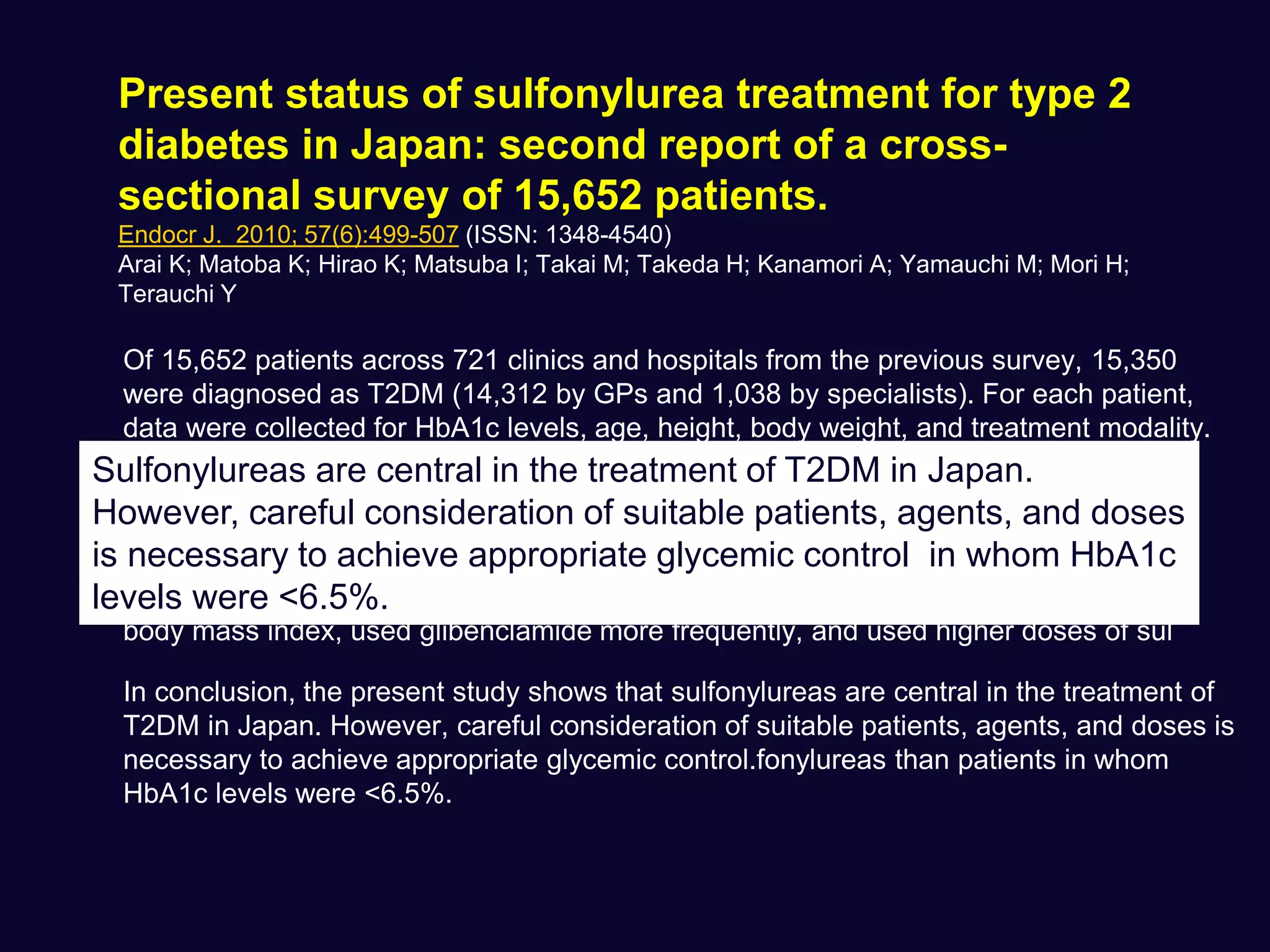 Present status of sulfonylurea treatment for type 2
diabetes in Japan: second report of a cross-
sectional survey of 15,652 patients.
Endocr J. 2010; 57(6):499-507 (ISSN: 1348-4540)
Arai K; Matoba K; Hirao K; Matsuba I; Takai M; Takeda H; Kanamori A; Yamauchi M; Mori H;
Terauchi Y
Of 15,652 patients across 721 clinics and hospitals from the previous survey, 15,350
were diagnosed as T2DM (14,312 by GPs and 1,038 by specialists). For each patient,
data were collected for HbA1c levels, age, height, body weight, and treatment modality.
Of T2DM patients being treated by GPs, 35.4% and 60.0% received sulfonylureas in
entire oral drugs or as monotherapy, respectively, compared with 29.2% and 61.2% of
patients, respectively, treated by specialists. Of the patients treated with sulfonylurea
monotherapy, 1335 patients (35.2%) achieved HbA1c <6.5%, whereas HbA1c was
>or=8.0% in 531 patients (14.0%). Patients with HbA1c levels >or=8.0% had a higher
body mass index, used glibenclamide more frequently, and used higher doses of sul
In conclusion, the present study shows that sulfonylureas are central in the treatment of
T2DM in Japan. However, careful consideration of suitable patients, agents, and doses is
necessary to achieve appropriate glycemic control.fonylureas than patients in whom
HbA1c levels were <6.5%.
Sulfonylureas are central in the treatment of T2DM in Japan.
However, careful consideration of suitable patients, agents, and doses
is necessary to achieve appropriate glycemic control in whom HbA1c
levels were <6.5%.
 