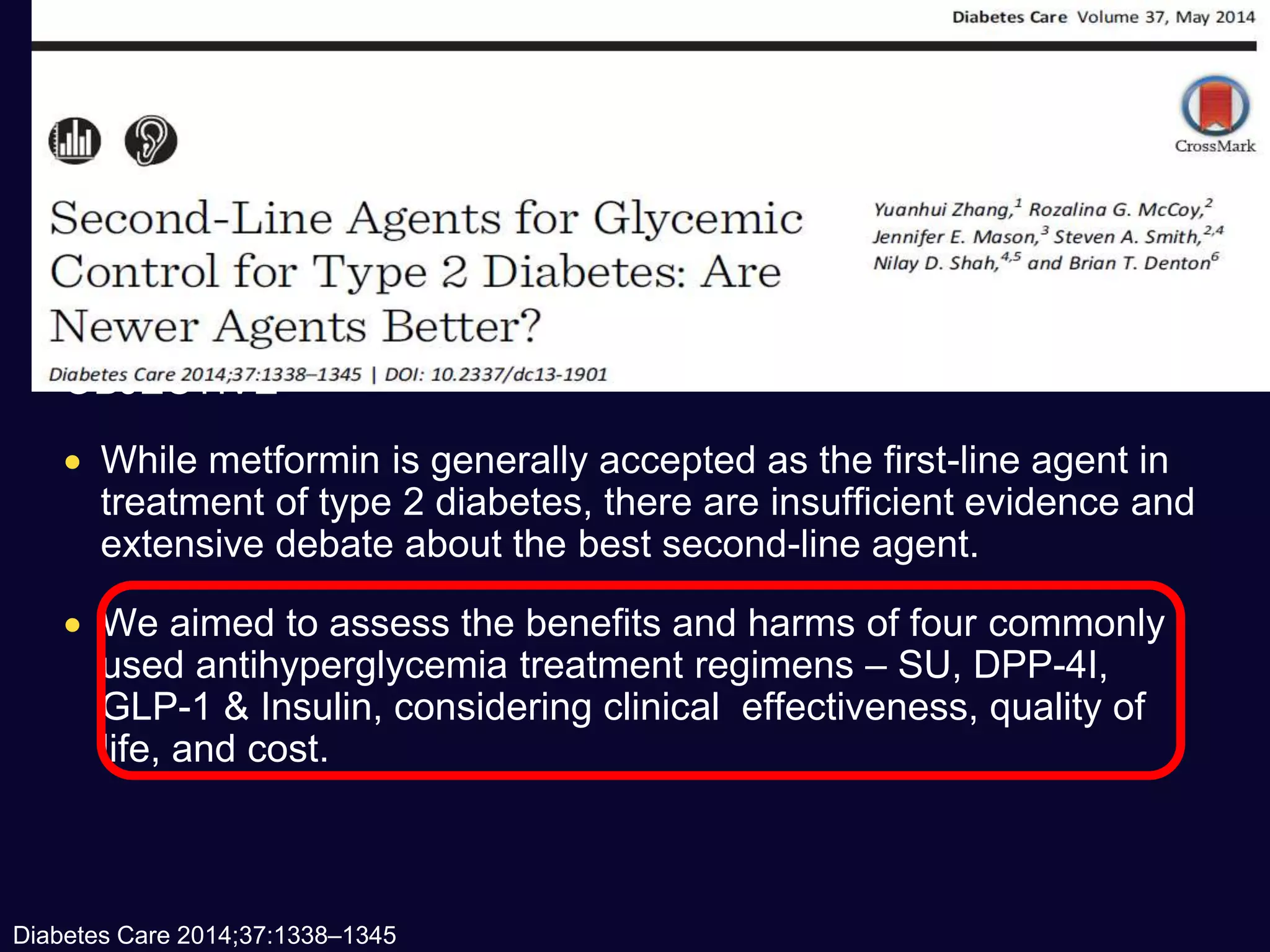 OBJECTIVE
 While metformin is generally accepted as the first-line agent in
treatment of type 2 diabetes, there are insufficient evidence and
extensive debate about the best second-line agent.
 We aimed to assess the benefits and harms of four commonly
used antihyperglycemia treatment regimens – SU, DPP-4I,
GLP-1 & Insulin, considering clinical effectiveness, quality of
life, and cost.
Diabetes Care 2014;37:1338–1345
 