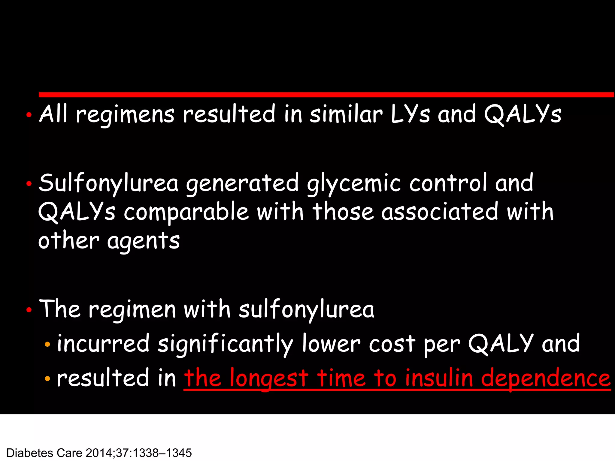 • All regimens resulted in similar LYs and QALYs
• Sulfonylurea generated glycemic control and
QALYs comparable with those associated with
other agents
• The regimen with sulfonylurea
• incurred significantly lower cost per QALY and
• resulted in the longest time to insulin dependence
Diabetes Care 2014;37:1338–1345
 