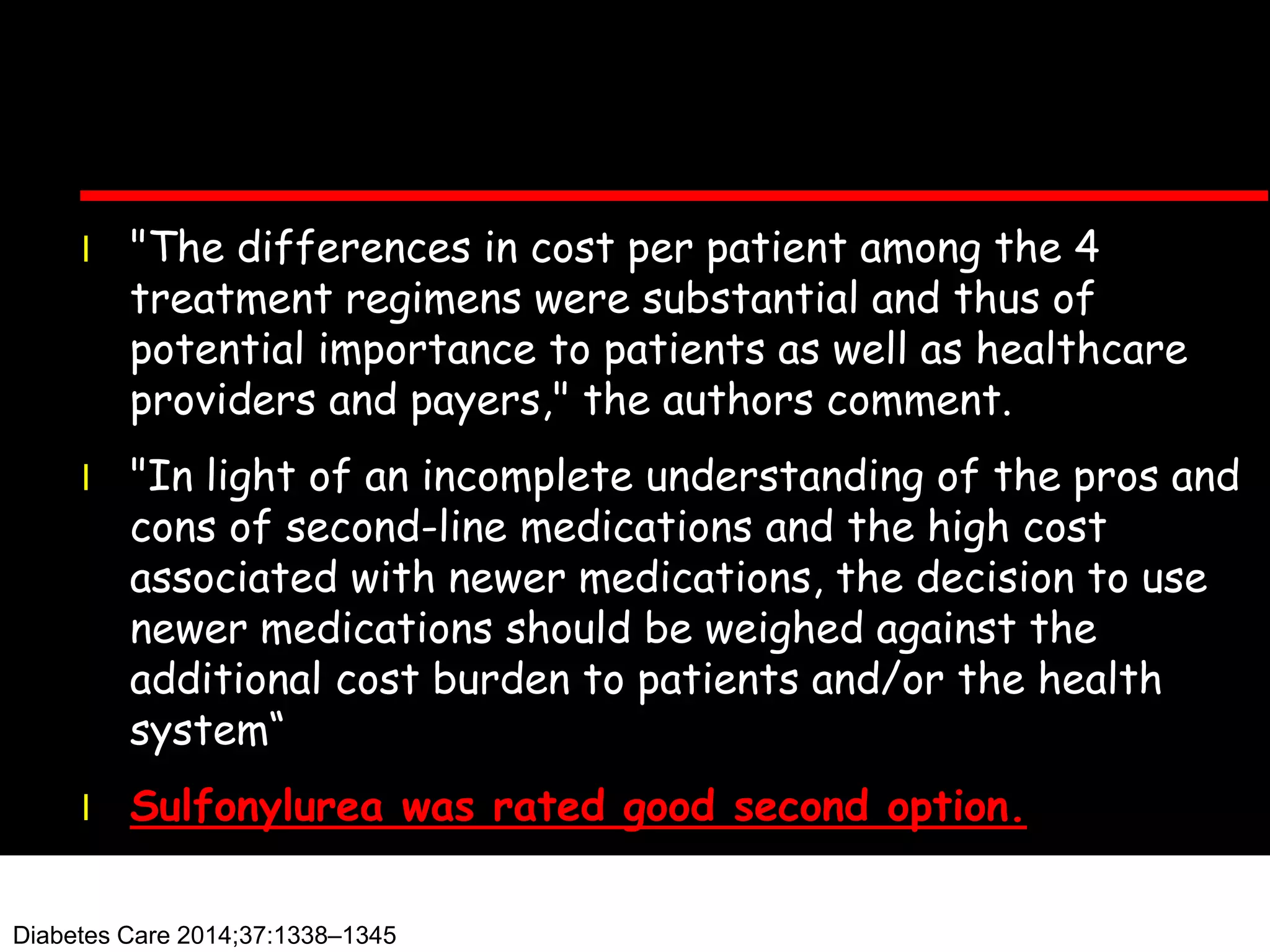l "The differences in cost per patient among the 4
treatment regimens were substantial and thus of
potential importance to patients as well as healthcare
providers and payers," the authors comment.
l "In light of an incomplete understanding of the pros and
cons of second-line medications and the high cost
associated with newer medications, the decision to use
newer medications should be weighed against the
additional cost burden to patients and/or the health
system“
l Sulfonylurea was rated good second option.
Diabetes Care 2014;37:1338–1345
 