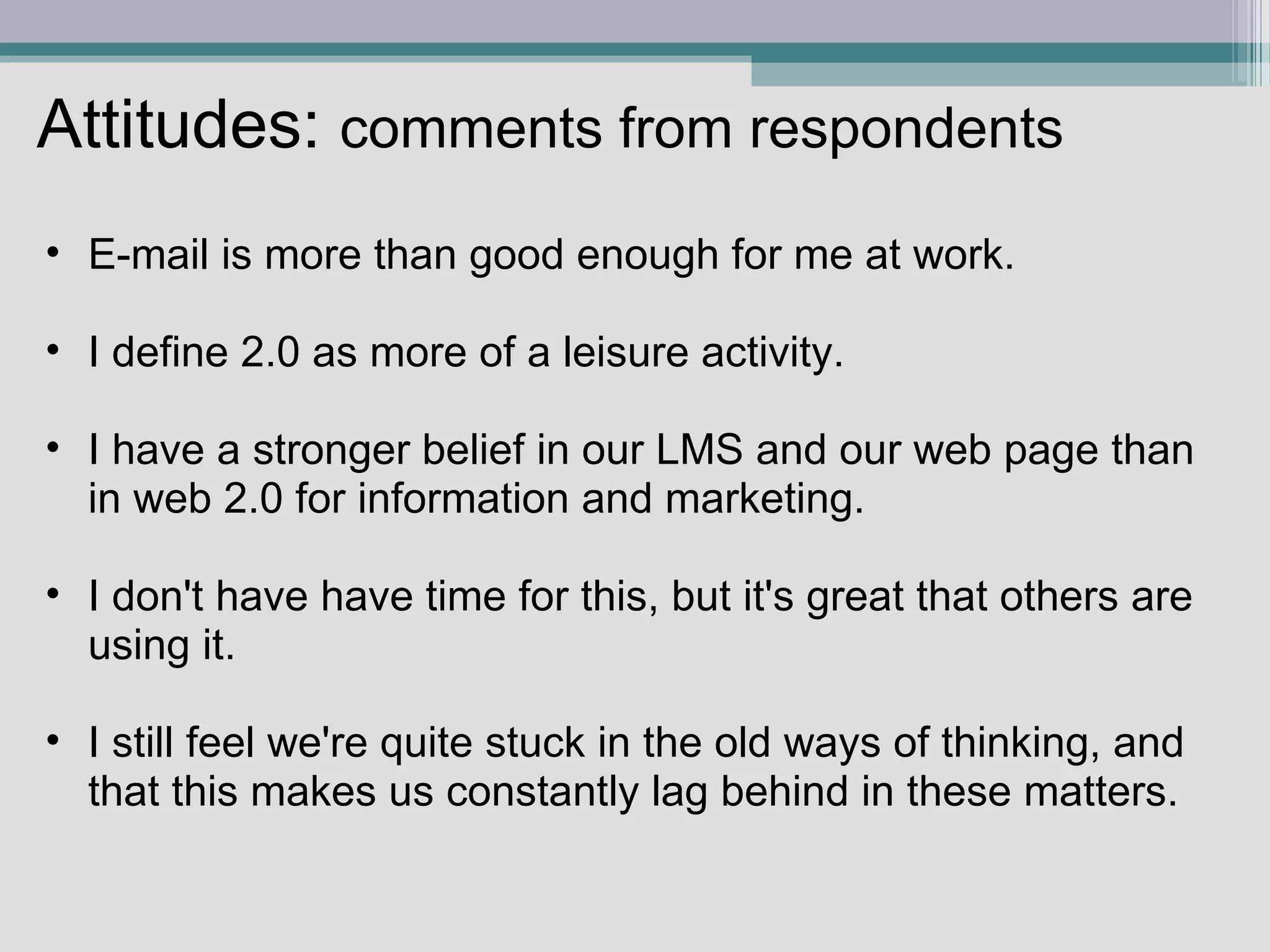 Attitudes:  comments from respondents E-mail is more than good enough for me at work.    I define 2.0 as more of a leisure activity.   I have a stronger belief in our LMS and our web page than in web 2.0 for information and marketing.   I don't have have time for this, but it's great that others are using it.   I still feel we're quite stuck in the old ways of thinking, and that this makes us constantly lag behind in these matters.  
