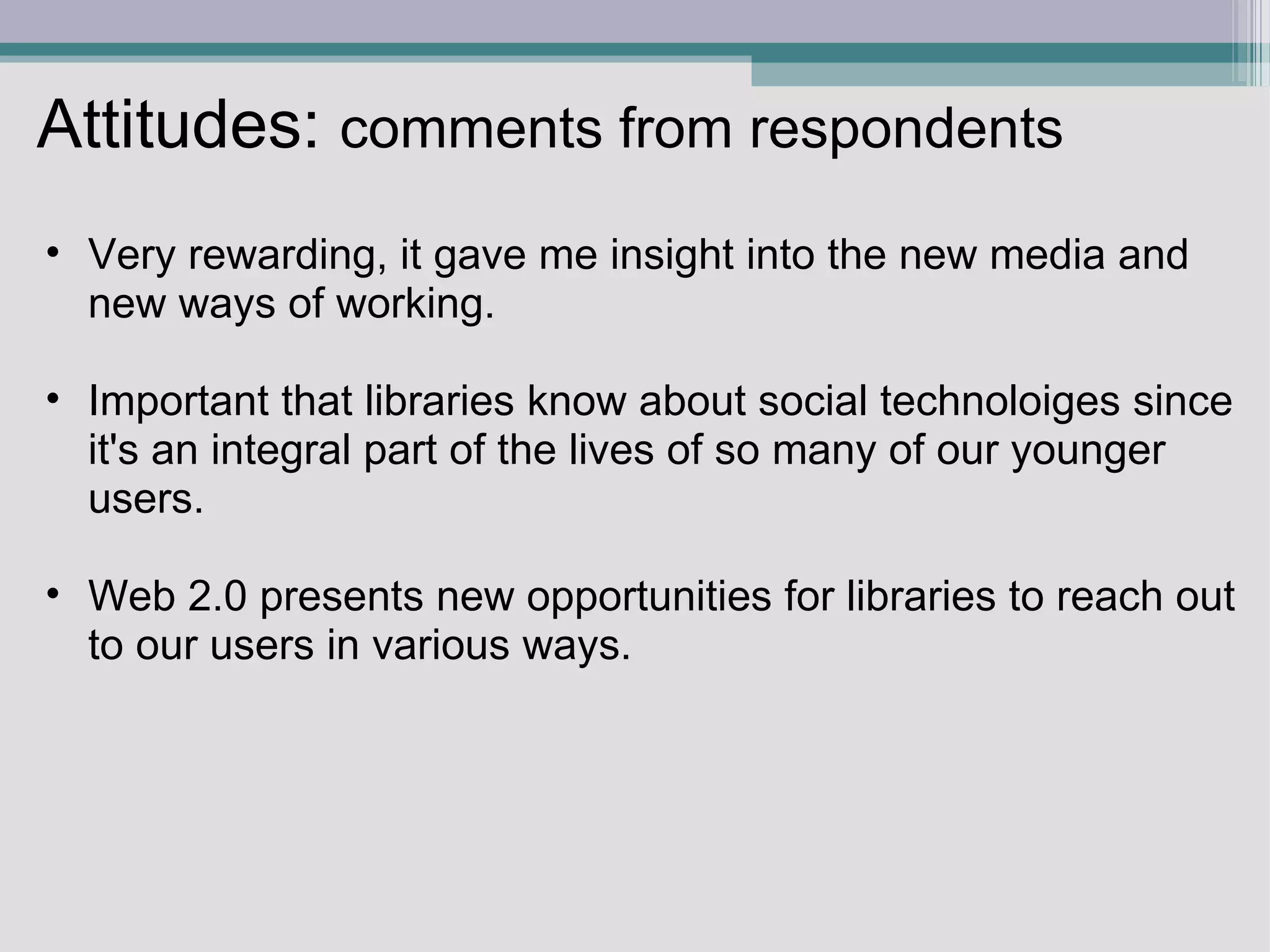 Attitudes:  comments from respondents Very rewarding, it gave me insight into the new media and new ways of working.    Important that libraries know about social technoloiges since it's an integral part of the lives of so many of our younger users.   Web 2.0 presents new opportunities for libraries to reach out to our users in various ways.  