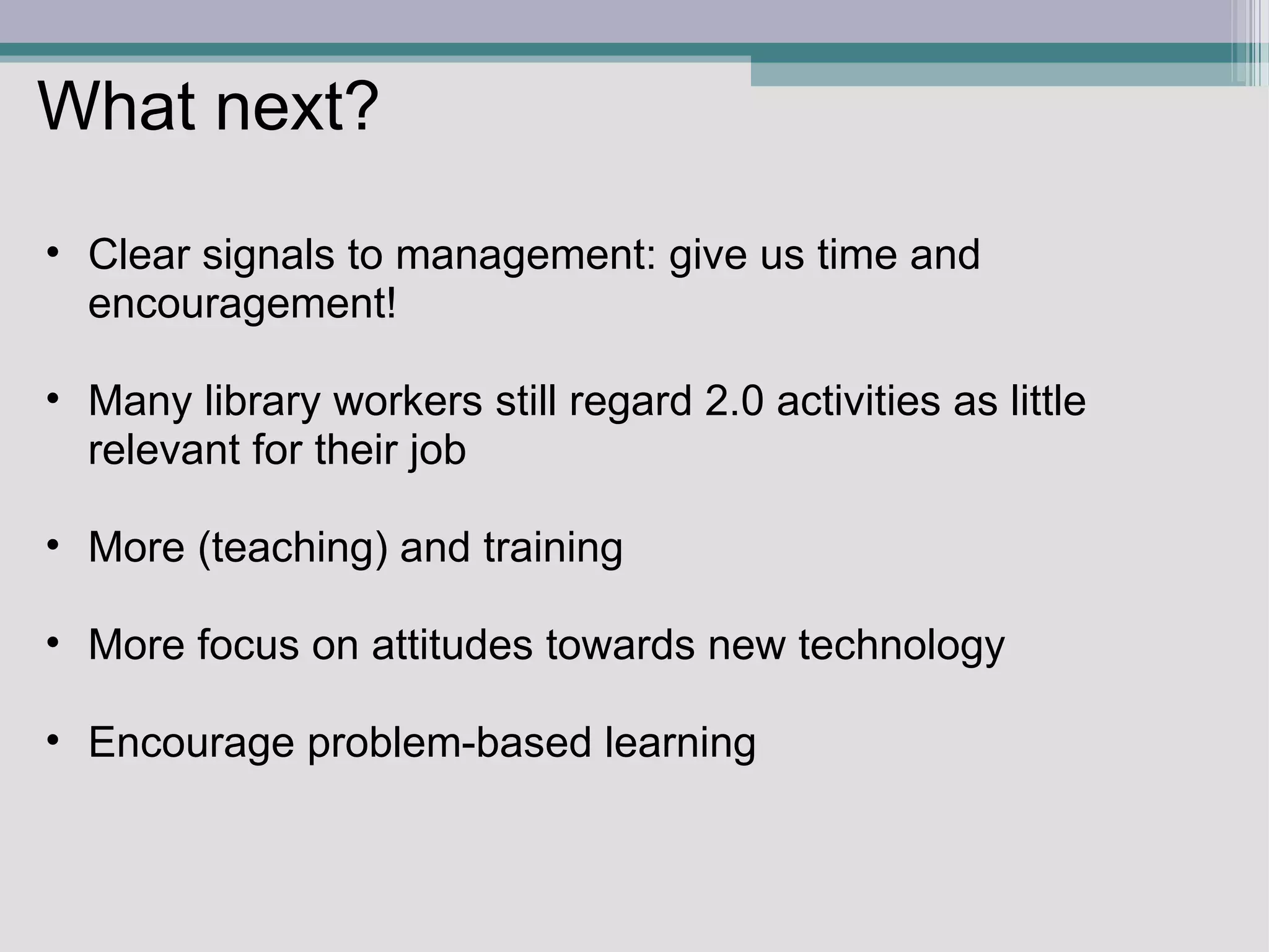 What next? Clear signals to management: give us time and encouragement!    Many library workers still regard 2.0 activities as little relevant for their job   More (teaching) and training   More focus on attitudes towards new technology    Encourage problem-based learning    