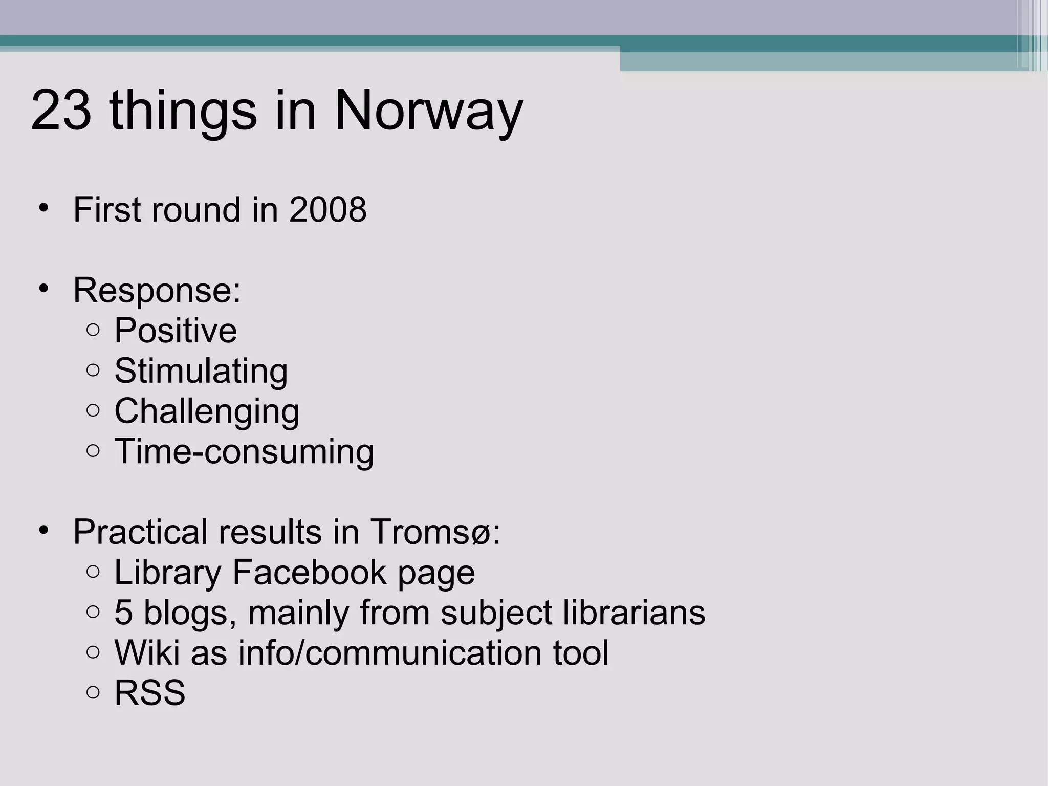 23 things in Norway First round in 2008   Response: Positive Stimulating Challenging Time-consuming Practical results in Tromsø:  Library Facebook page 5 blogs, mainly from subject librarians Wiki as info/communication tool RSS  