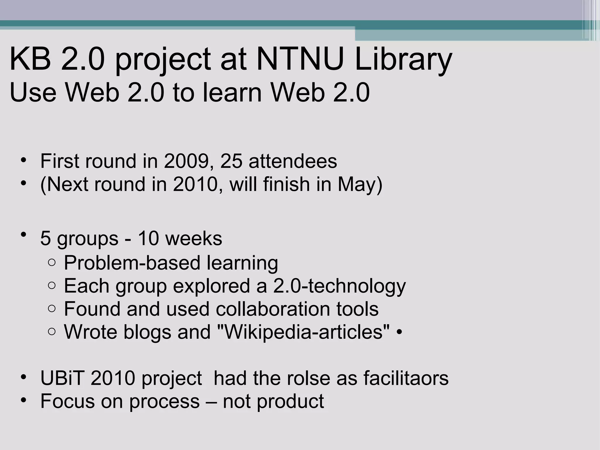KB 2.0 project at NTNU Library Use Web 2.0 to learn Web 2.0  First round in 2009, 25 attendees  (Next round in 2010, will finish in May) 5 groups - 10 weeks      Problem-based learning Each group explored a 2.0-technology Found and used collaboration tools Wrote blogs and &quot;Wikipedia-articles&quot; •  UBiT 2010 project  had the rolse as facilitaors Focus on process – not product 