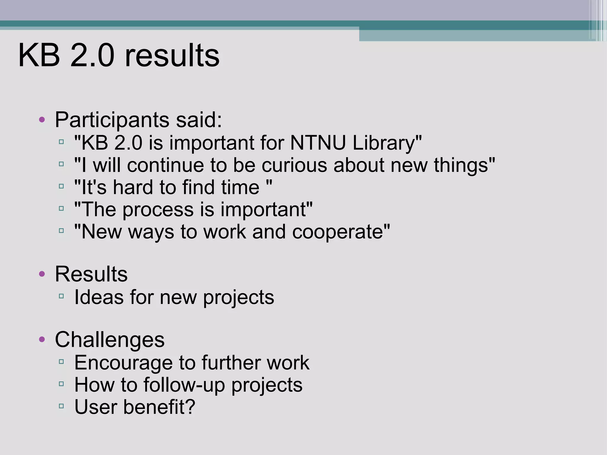 KB 2.0 results Participants said: &quot;KB 2.0 is important for NTNU Library&quot; &quot;I will continue to be curious about new things&quot;  &quot;It's hard to find time &quot; &quot;The process is important&quot; &quot;New ways to work and cooperate&quot;  Results Ideas for new projects   Challenges Encourage to further work  How to follow-up projects  User benefit? 