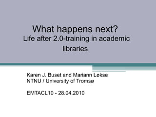 What happens next?  Life after 2.0-training in academic libraries   Karen J. Buset and Mariann Løkse  NTNU / University of Tromsø   EMTACL10 - 28.04.2010 