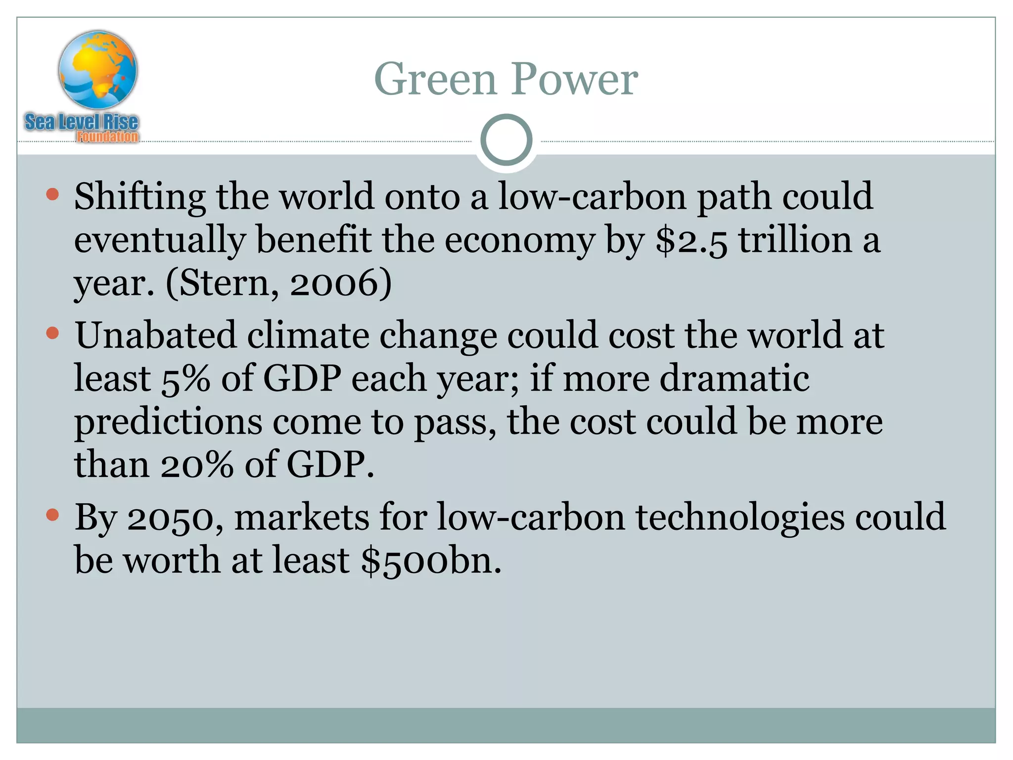 Green Power Shifting the world onto a low-carbon path could eventually benefit the economy by $2.5 trillion a year. (Stern, 2006) Unabated climate change could cost the world at least 5% of GDP each year; if more dramatic predictions come to pass, the cost could be more than 20% of GDP. By 2050, markets for low-carbon technologies could be worth at least $500bn. 