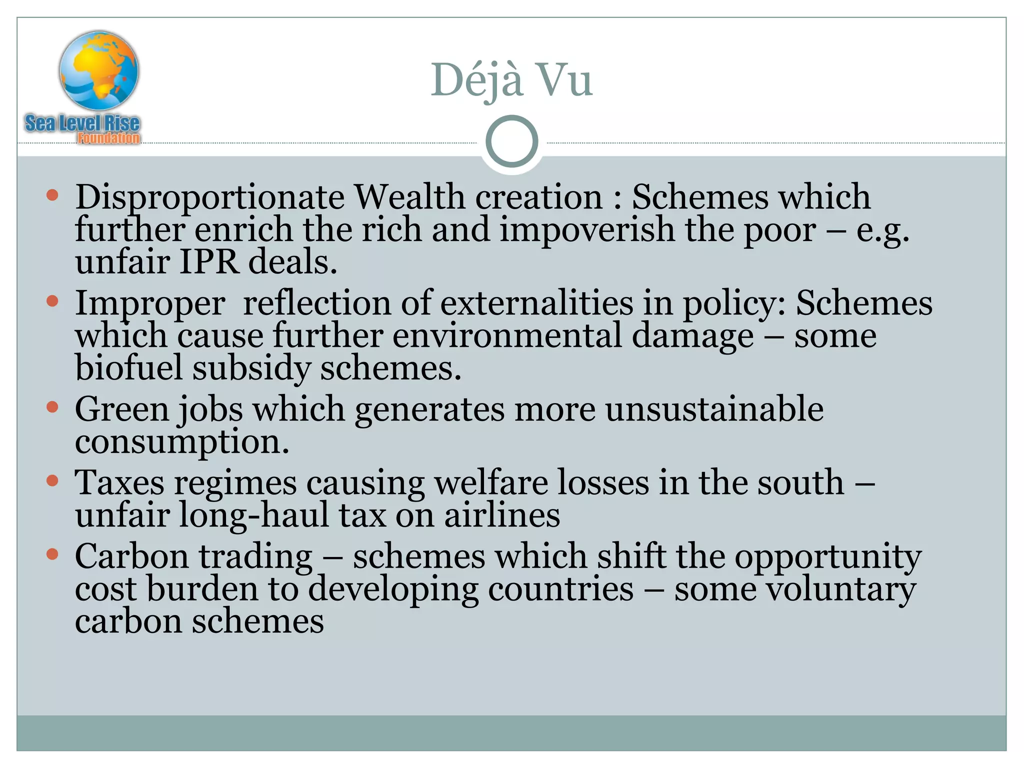 Déjà Vu Disproportionate Wealth creation : Schemes which further enrich the rich and impoverish the poor – e.g. unfair IPR deals. Improper  reflection of externalities in policy: Schemes which cause further environmental damage – some biofuel subsidy schemes. Green jobs which generates more unsustainable consumption.  Taxes regimes causing welfare losses in the south – unfair long-haul tax on airlines Carbon trading – schemes which shift the opportunity cost burden to developing countries – some voluntary carbon schemes 