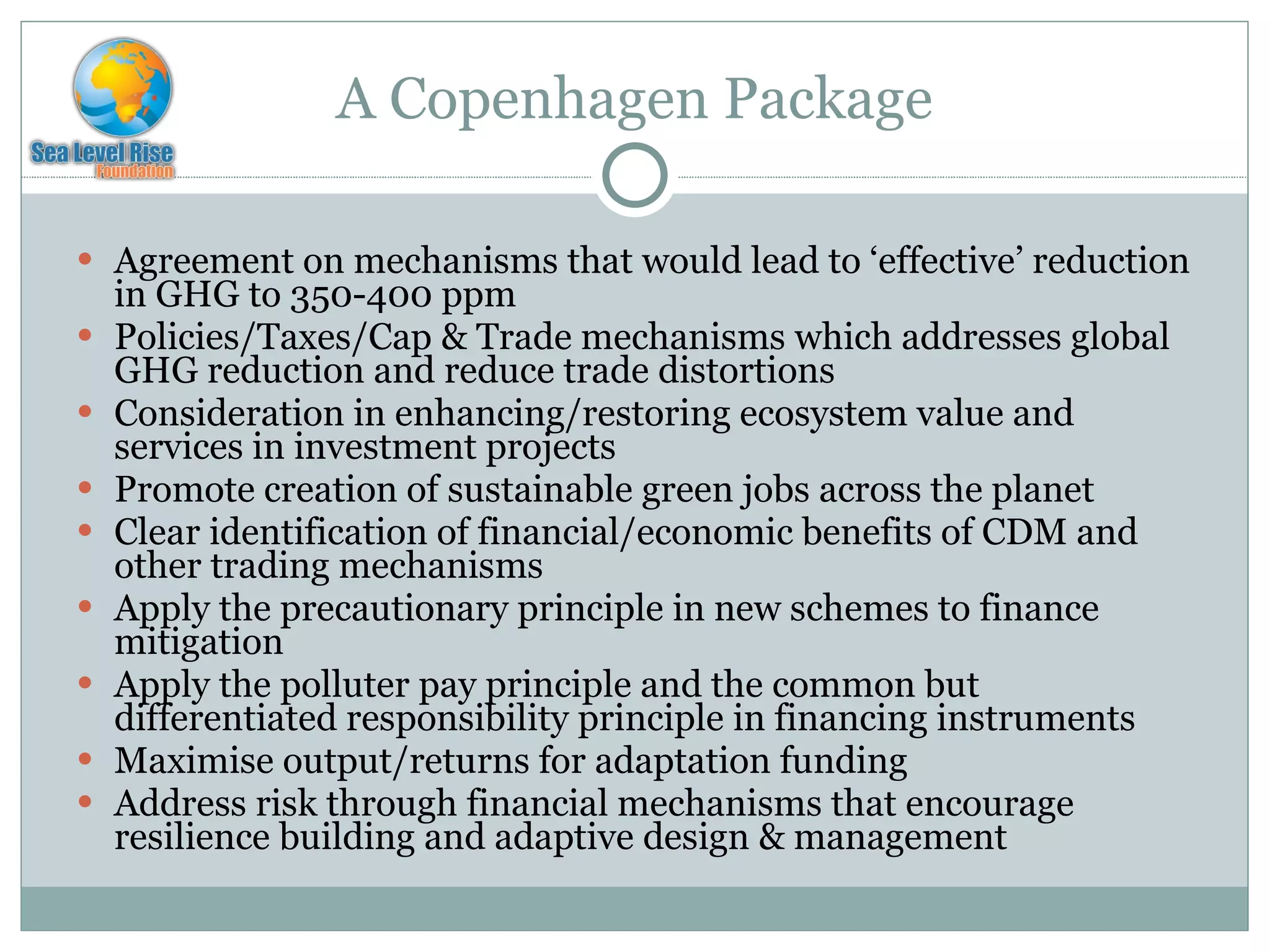 A Copenhagen Package Agreement on mechanisms that would lead to ‘effective’ reduction in GHG to 350-400 ppm Policies/Taxes/Cap & Trade mechanisms which addresses global GHG reduction and reduce trade distortions Consideration in enhancing/restoring ecosystem value and services in investment projects Promote creation of sustainable green jobs across the planet Clear identification of financial/economic benefits of CDM and other trading mechanisms Apply the precautionary principle in new schemes to finance mitigation Apply the polluter pay principle and the common but differentiated responsibility principle in financing instruments Maximise output/returns for adaptation funding Address risk through financial mechanisms that encourage resilience building and adaptive design & management 
