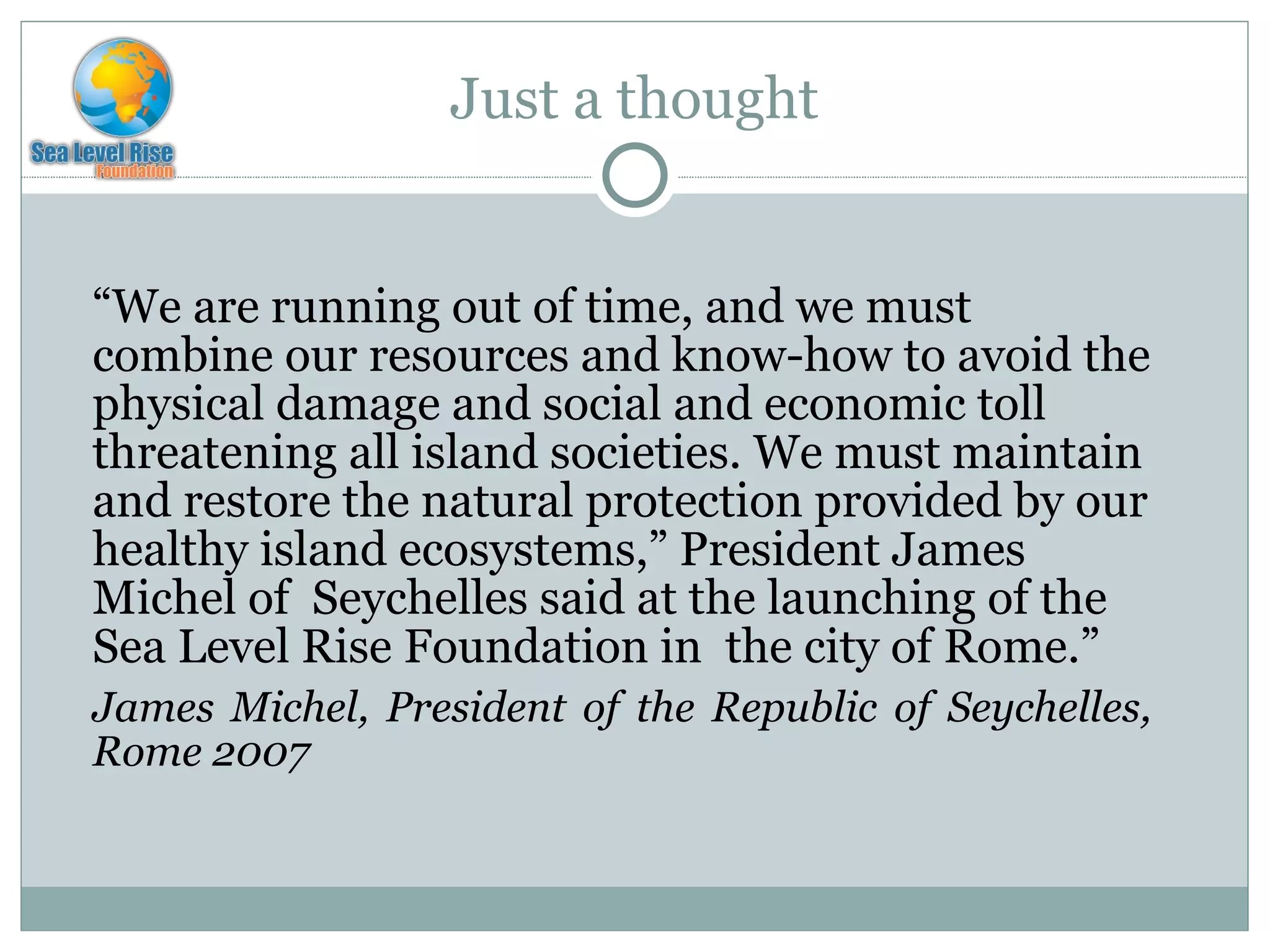 Just a thought “ We are running out of time, and we must combine our resources and know-how to avoid the physical damage and social and economic toll threatening all island societies. We must maintain and restore the natural protection provided by our healthy island ecosystems,” President James Michel of  Seychelles said at the launching of the Sea Level Rise Foundation in  the city of Rome. ”  James Michel, President of the Republic of Seychelles, Rome 2007 