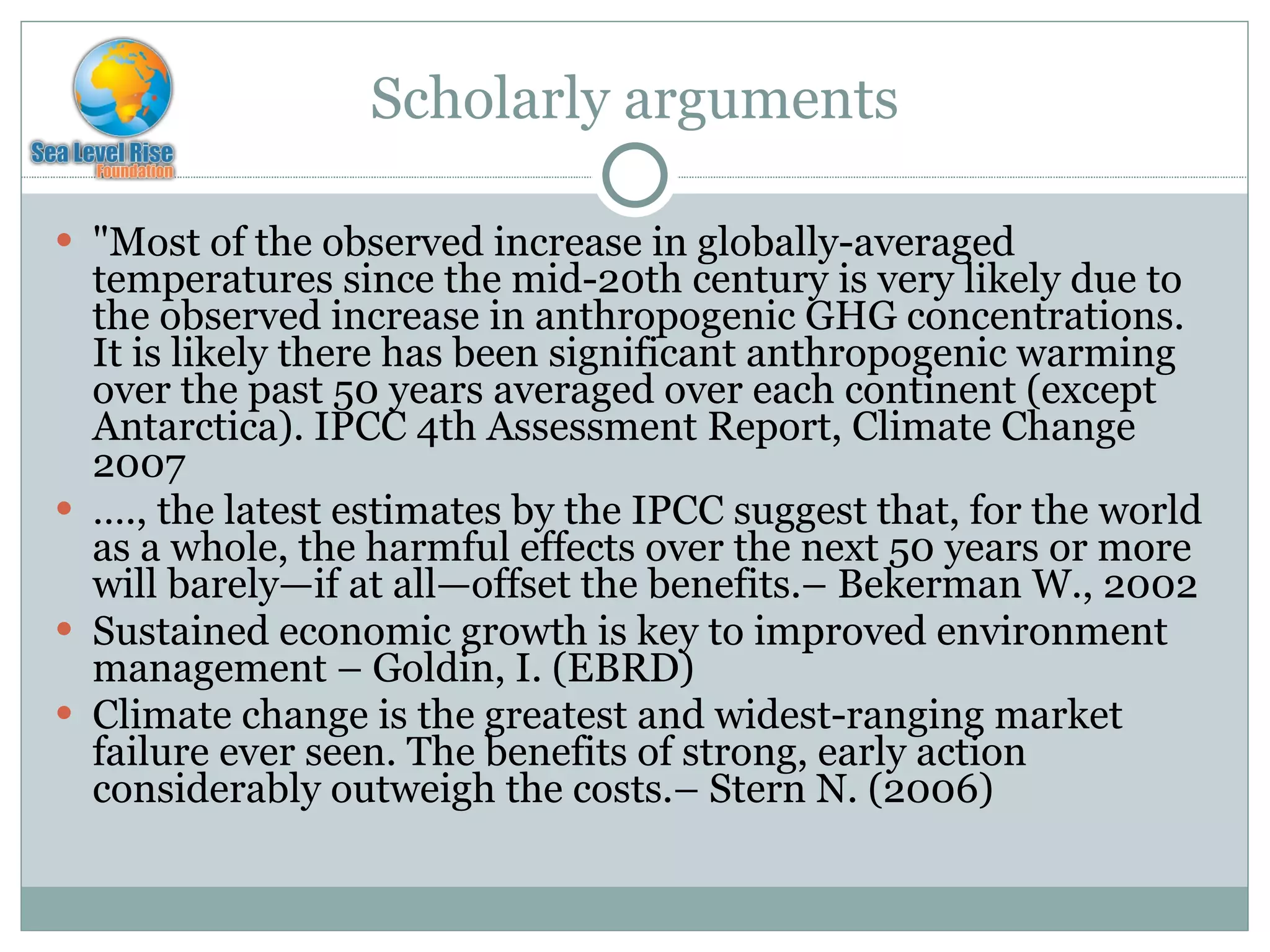 Scholarly arguments "Most of the observed increase in globally-averaged temperatures since the mid-20th century is very likely due to the observed increase in anthropogenic GHG concentrations. It is likely there has been significant anthropogenic warming over the past 50 years averaged over each continent (except Antarctica). IPCC 4th Assessment Report, Climate Change 2007 … ., the latest estimates by the IPCC suggest that, for the world as a whole, the harmful effects over the next 50 years or more will barely—if at all—offset the benefits.– Bekerman W., 2002  Sustained economic growth is key to improved environment management – Goldin, I. (EBRD) Climate change is the greatest and widest-ranging market failure ever seen. The benefits of strong, early action considerably outweigh the costs.– Stern N. (2006) 