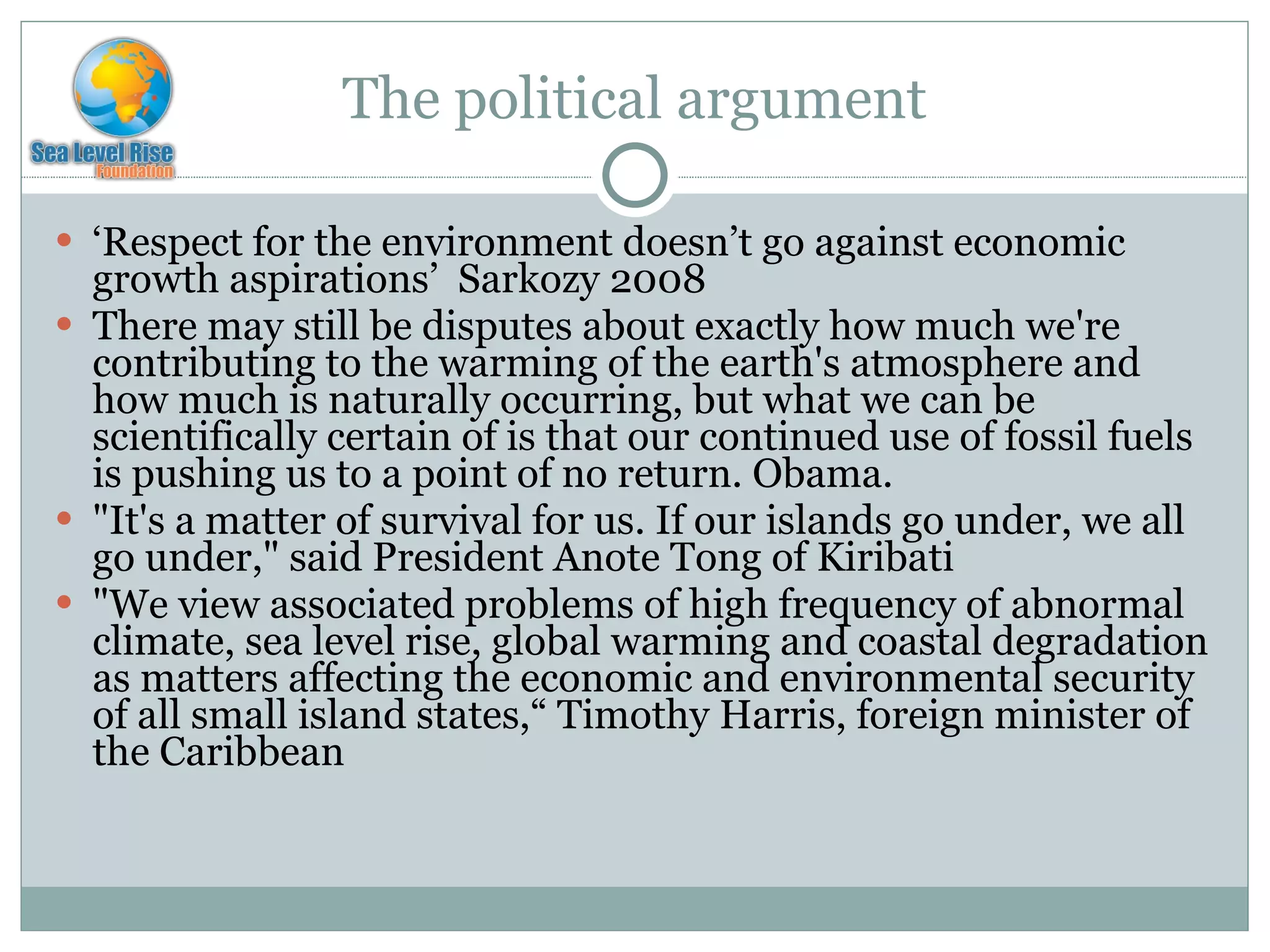 The political argument ‘ Respect for the environment doesn’t go against economic growth aspirations’  Sarkozy 2008 There may still be disputes about exactly how much we're contributing to the warming of the earth's atmosphere and how much is naturally occurring, but what we can be scientifically certain of is that our continued use of fossil fuels is pushing us to a point of no return. Obama.  "It's a matter of survival for us. If our islands go under, we all go under," said President Anote Tong of Kiribati "We view associated problems of high frequency of abnormal climate, sea level rise, global warming and coastal degradation as matters affecting the economic and environmental security of all small island states,“ Timothy Harris, foreign minister of the Caribbean  