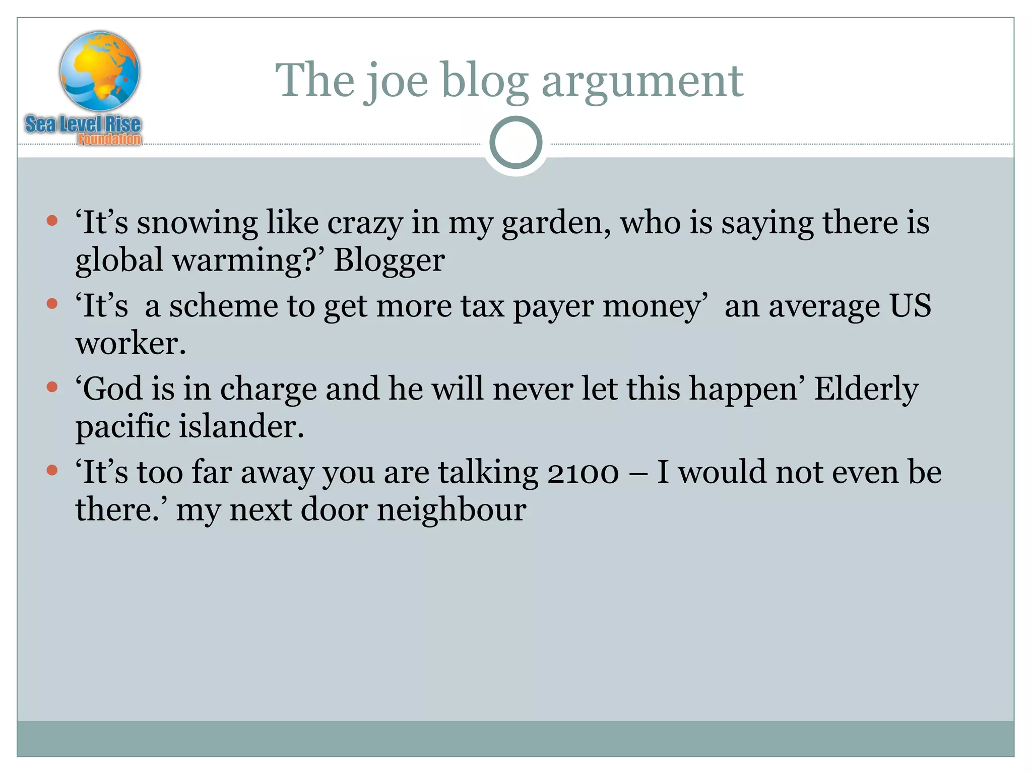 The joe blog argument  ‘ It’s snowing like crazy in my garden, who is saying there is global warming?’ Blogger ‘ It’s  a scheme to get more tax payer money’  an average US worker. ‘ God is in charge and he will never let this happen’ Elderly pacific islander. ‘ It’s too far away you are talking 2100 – I would not even be there.’ my next door neighbour 