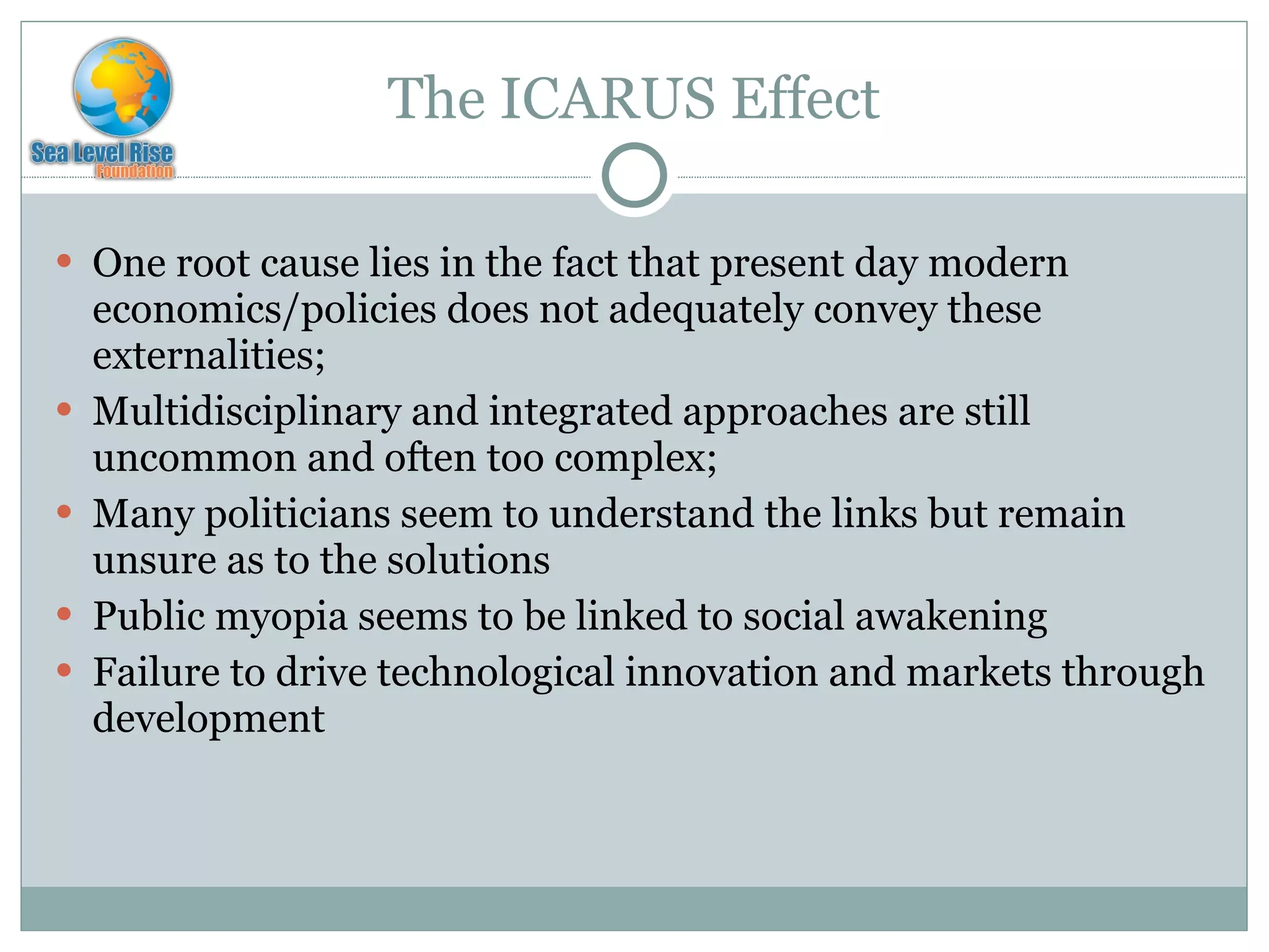 The ICARUS Effect One root cause lies in the fact that present day modern economics/policies does not adequately convey these externalities; Multidisciplinary and integrated approaches are still uncommon and often too complex; Many politicians seem to understand the links but remain unsure as to the solutions Public myopia seems to be linked to social awakening Failure to drive technological innovation and markets through development 