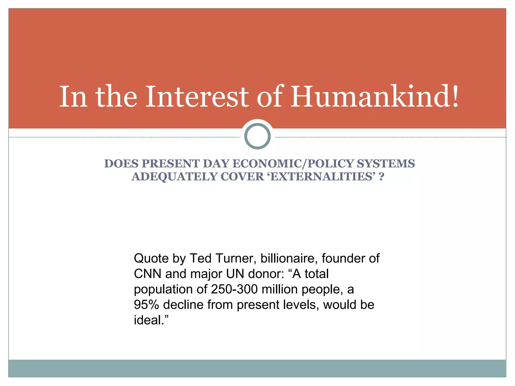 DOES PRESENT DAY ECONOMIC/POLICY SYSTEMS ADEQUATELY COVER ‘EXTERNALITIES’ ?  In the Interest of Humankind! Quote by Ted Turner, billionaire, founder of CNN and major UN donor: “A total population of 250-300 million people, a 95% decline from present levels, would be ideal.” 