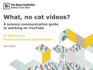 What, no cat videos?
A science communication guide
to working on YouTube
Dr Gail Cardew
Director of Science and Education
April 2015
 
