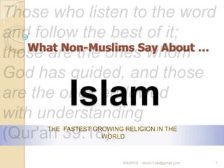 Those who listen to the word and follow the best of it; those are the ones whom God has guided, and those are the ones endowed with understanding (Qur'an 39:18) What Non-Muslims Say About … Islam THE  FASTEST GROWING RELIGION IN THE WORLD  9/5/2010 1 anum.f.alii@gmail.com 