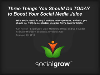 Three Things You Should Do TODAY
to Boost Your Social Media Juice
   What social media is, why it matters to techpreneurs, and what you
   should do, NOW, to get started. Includes Ken’s Experts’ Tricks!

   Ken Herron | SocialGrow Chief Marketing Officer and Co-Founder
   February Microsoft Solutions Advocates Call
   February 26, 2010
 