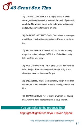 40GreatSexTips
11
35) GIVING LOVE BITES. It is highly erotic to exert
some gentle suction on the sides of the neck, if you do it
carefully. No woman wants to have to wear turtlenecks
and jaunty scarves for weeks on end.
36) BARKING INSTRUCTIONS. Don’t shout encourage-
ment like a coach with a megaphone. It’s not a big turn-
on.
37) TALKING DIRTY. It makes you sound like a lonely
magazine editor calling a 1-900 line. If she likes nasty
talk, she’ll let you know
38) NOT CARING WHETHER SHE CUMS. You have to
finish the job. Keep on trying until you get it right, and
she might even do the same for you.
39) SQUASHING HER. Men generally weigh more than
women, so if you lie on her a bit too heavily, she will turn
blue.
40) THANKING HER. Never thank a woman for having
sex with you. Your bedroom is not a soup kitchen.
You can refer to the products here
http://greatlight69.com/your-lover-appeal
“The only unnatural sexual act is that which you
 