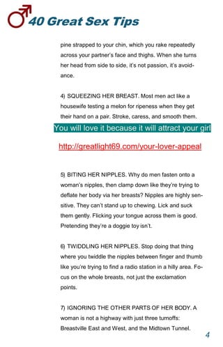 40GreatSexTips
4
pine strapped to your chin, which you rake repeatedly
across your partner’s face and thighs. When she turns
her head from side to side, it’s not passion, it’s avoid-
ance.
4) SQUEEZING HER BREAST. Most men act like a
housewife testing a melon for ripeness when they get
their hand on a pair. Stroke, caress, and smooth them.
You will love it because it will attract your girl
http://greatlight69.com/your-lover-appeal
5) BITING HER NIPPLES. Why do men fasten onto a
woman’s nipples, then clamp down like they’re trying to
deflate her body via her breasts? Nipples are highly sen-
sitive. They can’t stand up to chewing. Lick and suck
them gently. Flicking your tongue across them is good.
Pretending they’re a doggie toy isn’t.
6) TWIDDLING HER NIPPLES. Stop doing that thing
where you twiddle the nipples between finger and thumb
like you’re trying to find a radio station in a hilly area. Fo-
cus on the whole breasts, not just the exclamation
points.
7) IGNORING THE OTHER PARTS OF HER BODY.A
woman is not a highway with just three turnoffs:
Breastville East and West, and the Midtown Tunnel.
 