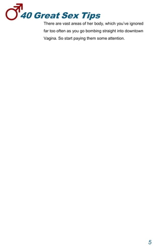 40GreatSexTips
5
There are vast areas of her body, which you’ve ignored
far too often as you go bombing straight into downtown
Vagina. So start paying them some attention.
 