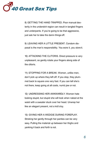 40GreatSexTips
6
8) GETTING THE HAND TRAPPED. Poor manual dex-
terity in the underskirt region can result in tangled fingers
and underpants. If you’re going to be that aggressive,
just ask her to take the damn things off.
9) LEAVING HER A LITTLE PRESENT. Condom dis-
posal is the man’s responsibility. You wore it, you store it.
10) ATTACKING THE CLITORIS. Direct pressure is very
unpleasant, so gently rotate your fingers along side of
the clitoris.
11) STOPPING FOR A BREAK. Women, unlike men,
don’t pick up where they left off. If you stop, they plum-
met back to square one very fast. If you can tell she’s
not there, keep going at all costs, numb jaw ornot.
12) UNDRESSING HER AWKWARDLY. Women hate
looking stupid, but stupid she will look when naked at the
waist with a sweater stuck over her head. Unwrap her
like an elegant present, not a kid’stoy.
13) GIVING HER A WEDGIE DURING FOREPLAY.
Stroking her gently through her panties can be very
sexy. Pulling the material up between her thighs and
yanking it back and forth is not.
 