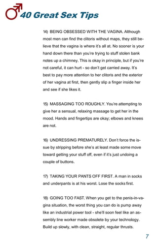 40GreatSexTips
7
14) BEING OBSESSED WITH THE VAGINA. Although
most men can find the clitoris without maps, they still be-
lieve that the vagina is where it’s all at. No sooner is your
hand down there than you’re trying to stuff stolen bank
notes up a chimney. This is okay in principle, but if you’re
not careful, it can hurt - so don’t get carried away. It’s
best to pay more attention to her clitoris and the exterior
of her vagina at first, then gently slip a finger inside her
and see if she likes it.
15) MASSAGING TOO ROUGHLY. You’re attempting to
give her a sensual, relaxing massage to get her in the
mood. Hands and fingertips are okay; elbows and knees
are not.
16) UNDRESSING PREMATURELY. Don’t force the is-
sue by stripping before she’s at least made somemove
toward getting your stuff off, even if it’s just undoing a
couple of buttons.
17) TAKING YOUR PANTS OFF FIRST. A man in socks
and underpants is at his worst. Lose the socksfirst.
18) GOING TOO FAST. When you get to the penis-in-va-
gina situation, the worst thing you can do is pump away
like an industrial power tool - she’ll soon feel like an as-
sembly line worker made obsolete by your technology.
Build up slowly, with clean, straight, regular thrusts.
 