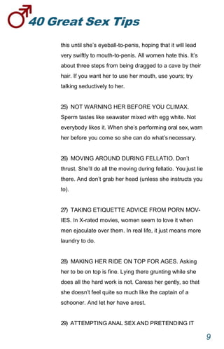 40GreatSexTips
9
this until she’s eyeball-to-penis, hoping that it will lead
very swiftly to mouth-to-penis. All women hate this. It’s
about three steps from being dragged to a cave by their
hair. If you want her to use her mouth, use yours; try
talking seductively to her.
25) NOT WARNING HER BEFORE YOU CLIMAX.
Sperm tastes like seawater mixed with egg white. Not
everybody likes it. When she’s performing oral sex,warn
her before you come so she can do what’snecessary.
26) MOVING AROUND DURING FELLATIO. Don’t
thrust. She’ll do all the moving during fellatio. You just lie
there. And don’t grab her head (unless she instructs you
to).
27) TAKING ETIQUETTE ADVICE FROM PORN MOV-
IES. In X-rated movies, women seem to love it when
men ejaculate over them. In real life, it just means more
laundry to do.
28) MAKING HER RIDE ON TOP FOR AGES. Asking
her to be on top is fine. Lying there grunting while she
does all the hard work is not. Caress her gently, so that
she doesn’t feel quite so much like the captain of a
schooner. And let her have arest.
29) ATTEMPTING ANAL SEX AND PRETENDING IT
 