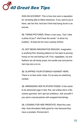 40GreatSexTips
10
WAS AN ACCIDENT. This is how men earn a reputation
for not being able to follow directions. If you want to put it
there, ask her first. And don’t think that being drunk is an
excuse.
30) TAKING PICTURES. When a man says, “Can I take
a photo of you?” she’ll hear the words “ to show my
buddies.” At least let her have custody ofthem.
31) NOT BEING IMAGINATIVE ENOUGH. Imagination
is anything from drawing patterns on her back to pouring
honey on her and licking it off. Fruit, vegetables, ice and
feathers are all handy props; hot candle wax and perma-
nent dye are a no no.
32) SLAPPING YOUR STOMACH AGAINST HERS.
There is no less erotic noise. It’s as sexy as abelching
contest.
33) ARRANGING HER IN STUPID POSES. If she wants
to do advanced yoga in bed, fine, but unless she’s a Ro-
manian gymnast, don’t get too ambitious. Ask yourself if
you want a sexual partner with snapped hamstrings.
34) LOOKING FOR HER PROSTATE. Read this care-
fully: Anal stimulation feels good for men because they
have a prostate. Womendon’t.
 