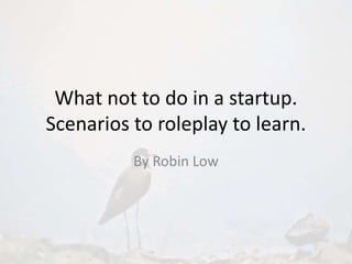 What not to do in a startup.
Scenarios to roleplay to learn.
By Robin Low
 