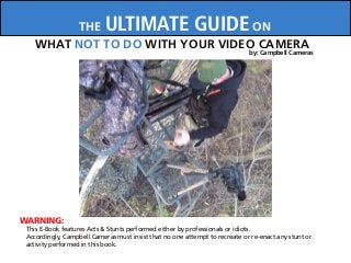 WARNING:
THE ULTIMATE GUIDE ON
WHAT NOT TO DO WITH YOUR VIDEO CAMERA
This E-Book features Acts & Stunts performed either by professionals or idiots.
Accordingly, Campbell Cameras must insist that no one attempt to recreate or re-enact any stunt or
activity performed in this book.
by: Campbell Cameras
 