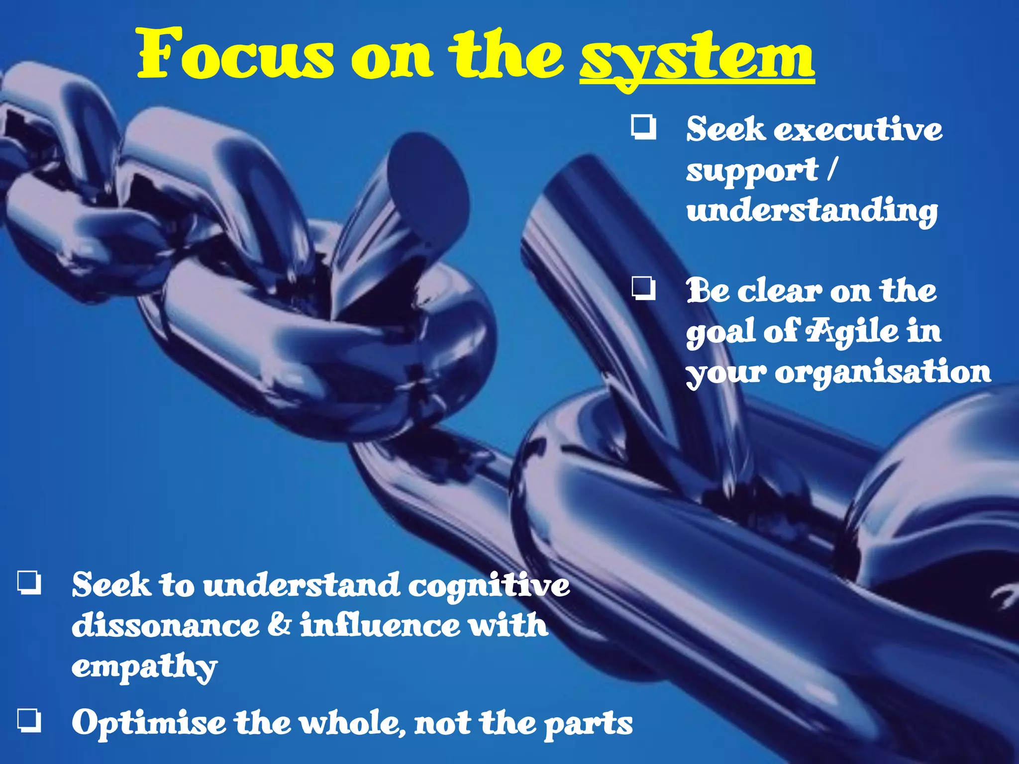 ❏ Seek to understand cognitive
dissonance & influence with
empathy
❏ Optimise the whole, not the parts
Focus on the system
❏ Seek executive
support /
understanding
❏ Be clear on the
goal of Agile in
your organisation
 