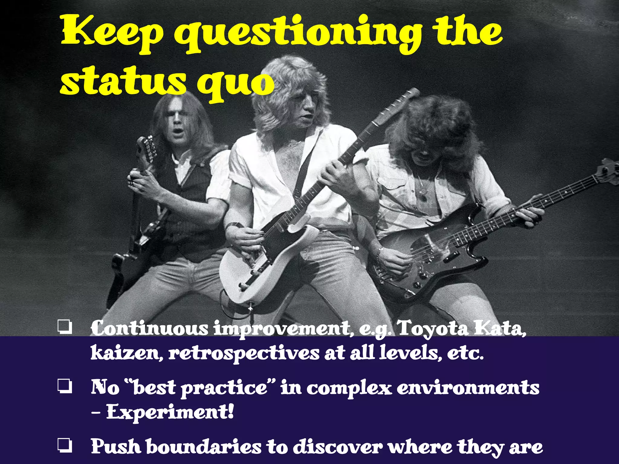 ❏ Continuous improvement, e.g. Toyota Kata,
kaizen, retrospectives at all levels, etc.
❏ No “best practice” in complex environments
- Experiment!
❏ Push boundaries to discover where they are
Keep questioning the
status quo
 