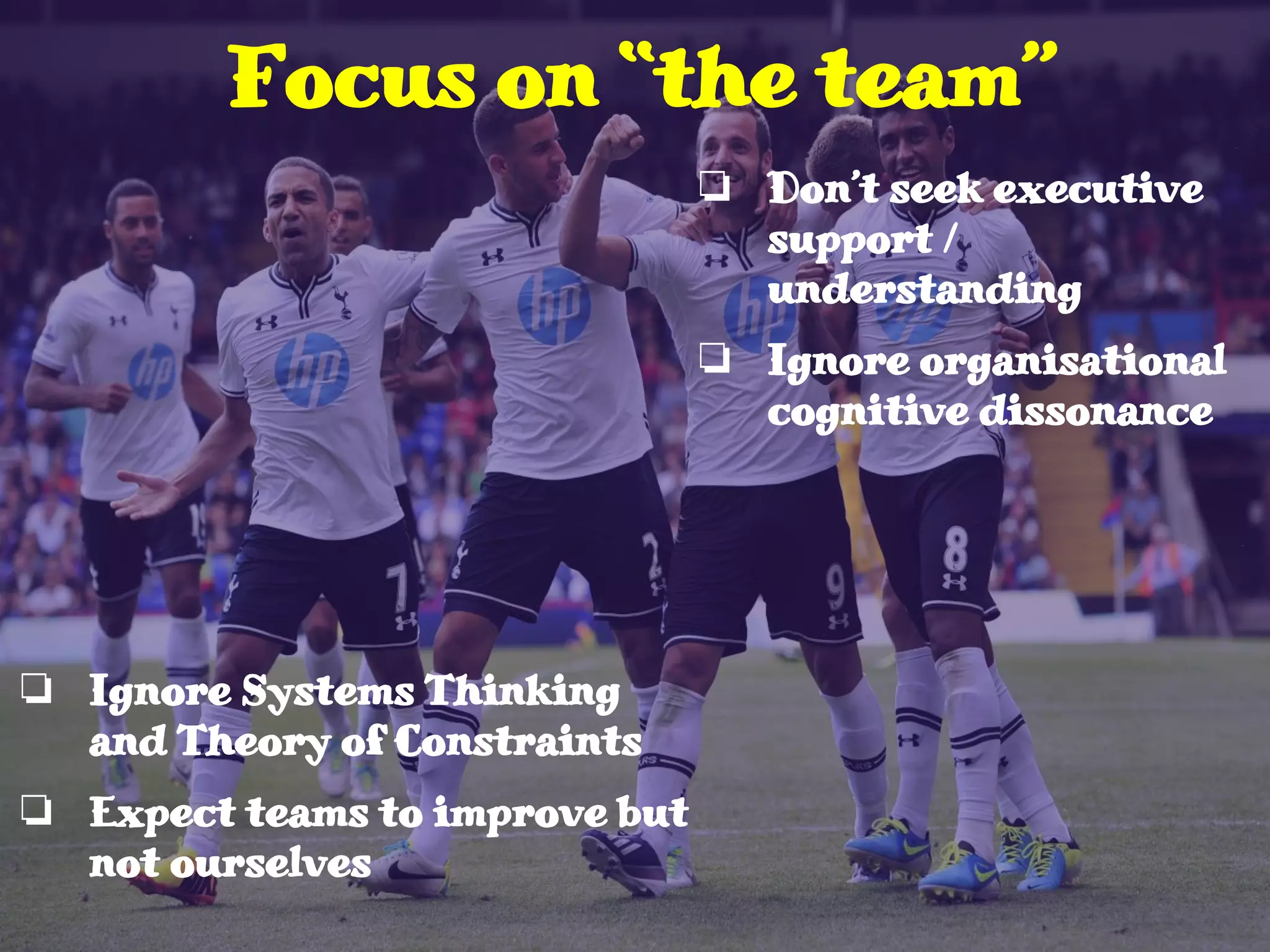 ❏ Ignore Systems Thinking
and Theory of Constraints
❏ Expect teams to improve but
not ourselves
Focus on “the team”
❏ Don’t seek executive
support /
understanding
❏ Ignore organisational
cognitive dissonance
 