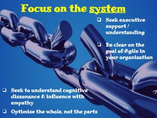 ❏ Seek to understand cognitive
dissonance & influence with
empathy
❏ Optimise the whole, not the parts
Focus on the system
❏ Seek executive
support /
understanding
❏ Be clear on the
goal of Agile in
your organisation
 