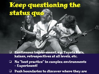 ❏ Continuous improvement, e.g. Toyota Kata,
kaizen, retrospectives at all levels, etc.
❏ No “best practice” in complex environments
- Experiment!
❏ Push boundaries to discover where they are
Keep questioning the
status quo
 