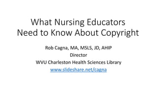 What Nursing Educators
Need to Know About Copyright
Rob Cagna, MA, MSLS, JD, AHIP
Director
WVU Charleston Health Sciences Library
www.slideshare.net/cagna
 