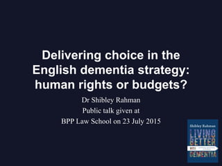 Delivering choice in the
English dementia strategy:
human rights or budgets?
Dr Shibley Rahman
Public talk given at
BPP Law School on 23 July 2015
 