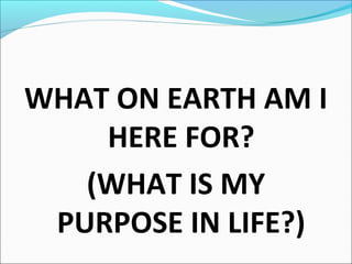 WHAT ON EARTH AM I
HERE FOR?
(WHAT IS MY
PURPOSE IN LIFE?)
 