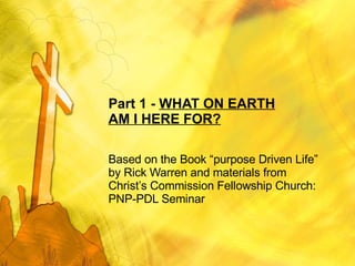 Part 1 -  WHAT ON EARTH AM I HERE FOR? Based on the Book “purpose Driven Life” by Rick Warren and materials from Christ’s Commission Fellowship Church: PNP-PDL Seminar 