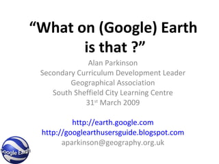 “ What on (Google) Earth  is that ?” Alan Parkinson Secondary Curriculum Development Leader Geographical Association South Sheffield City Learning Centre 31 st  March 2009 http://earth.google.com http://googlearthusersguide.blogspot.com [email_address] 