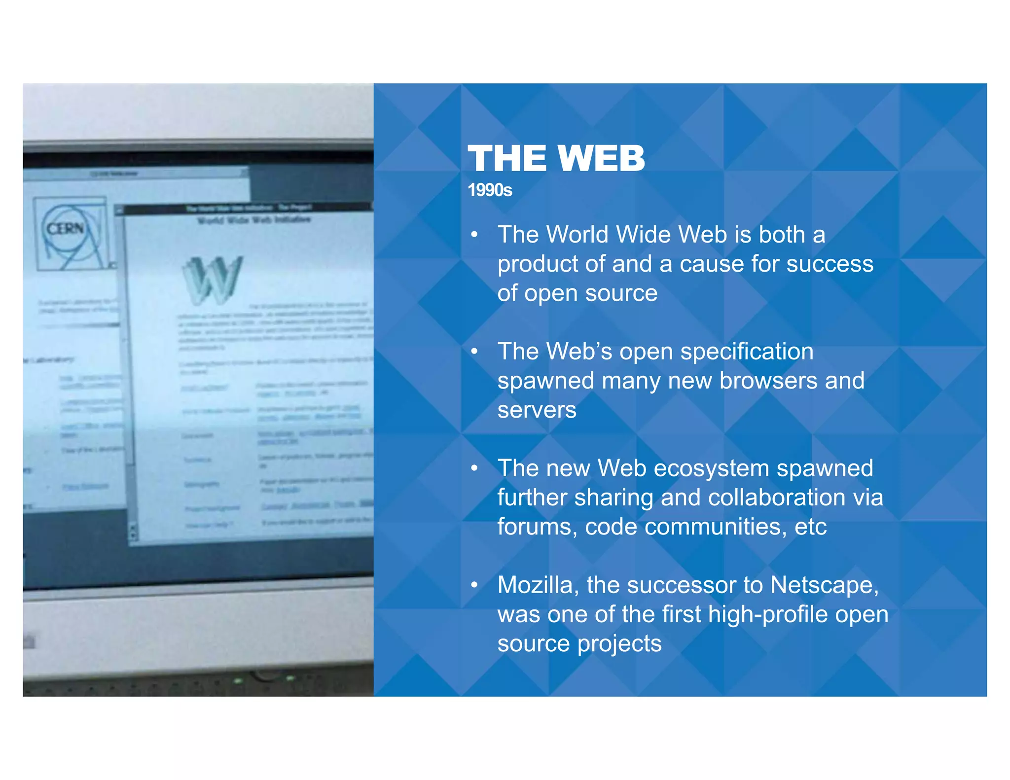 THE WEB
• The World Wide Web is both a
product of and a cause for success
of open source
• The Web’s open specification
spawned many new browsers and
servers
• The new Web ecosystem spawned
further sharing and collaboration via
forums, code communities, etc
• Mozilla, the successor to Netscape,
was one of the first high-profile open
source projects
1990s
 