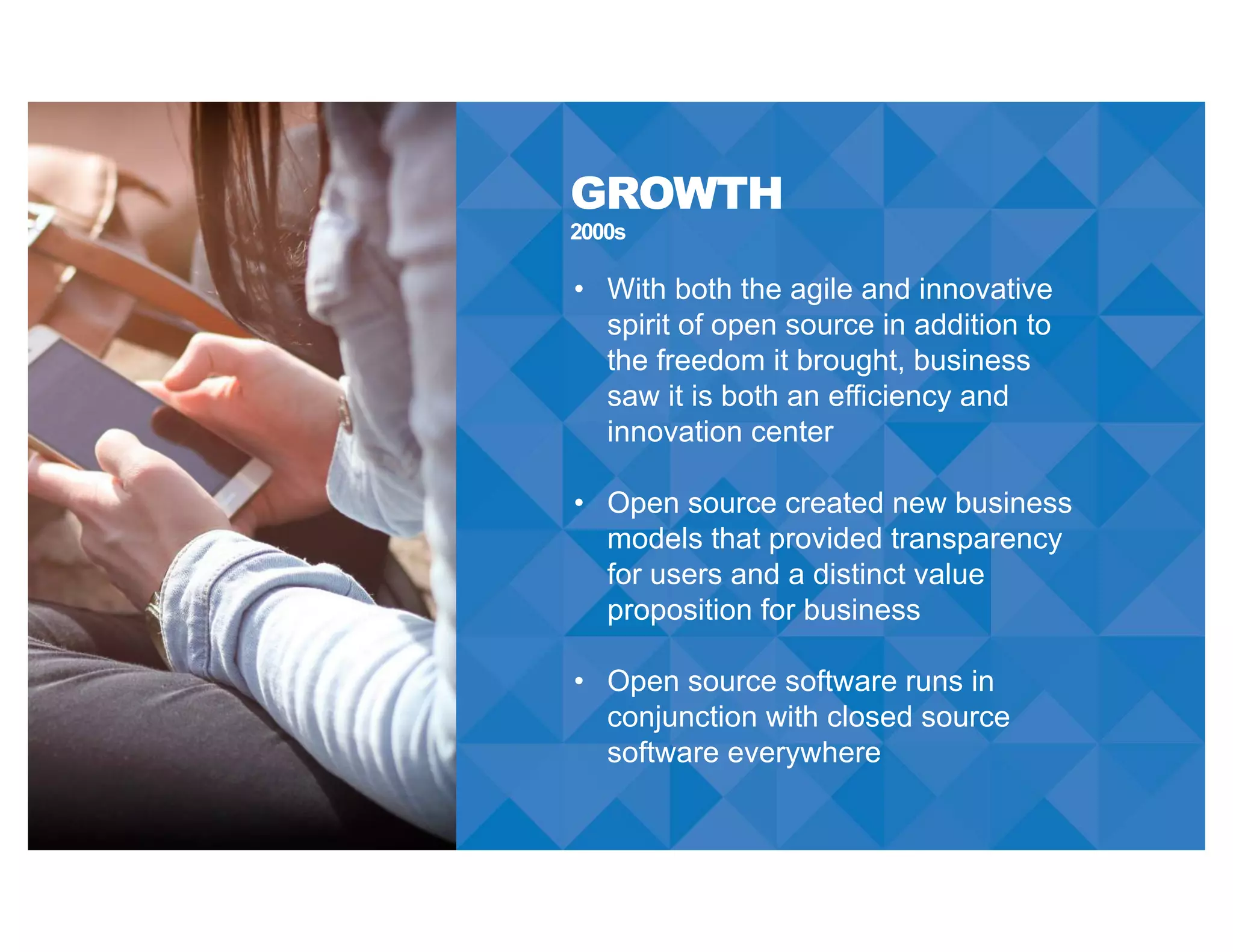 2000s
GROWTH
• With both the agile and innovative
spirit of open source in addition to
the freedom it brought, business
saw it is both an efficiency and
innovation center
• Open source created new business
models that provided transparency
for users and a distinct value
proposition for business
• Open source software runs in
conjunction with closed source
software everywhere
 