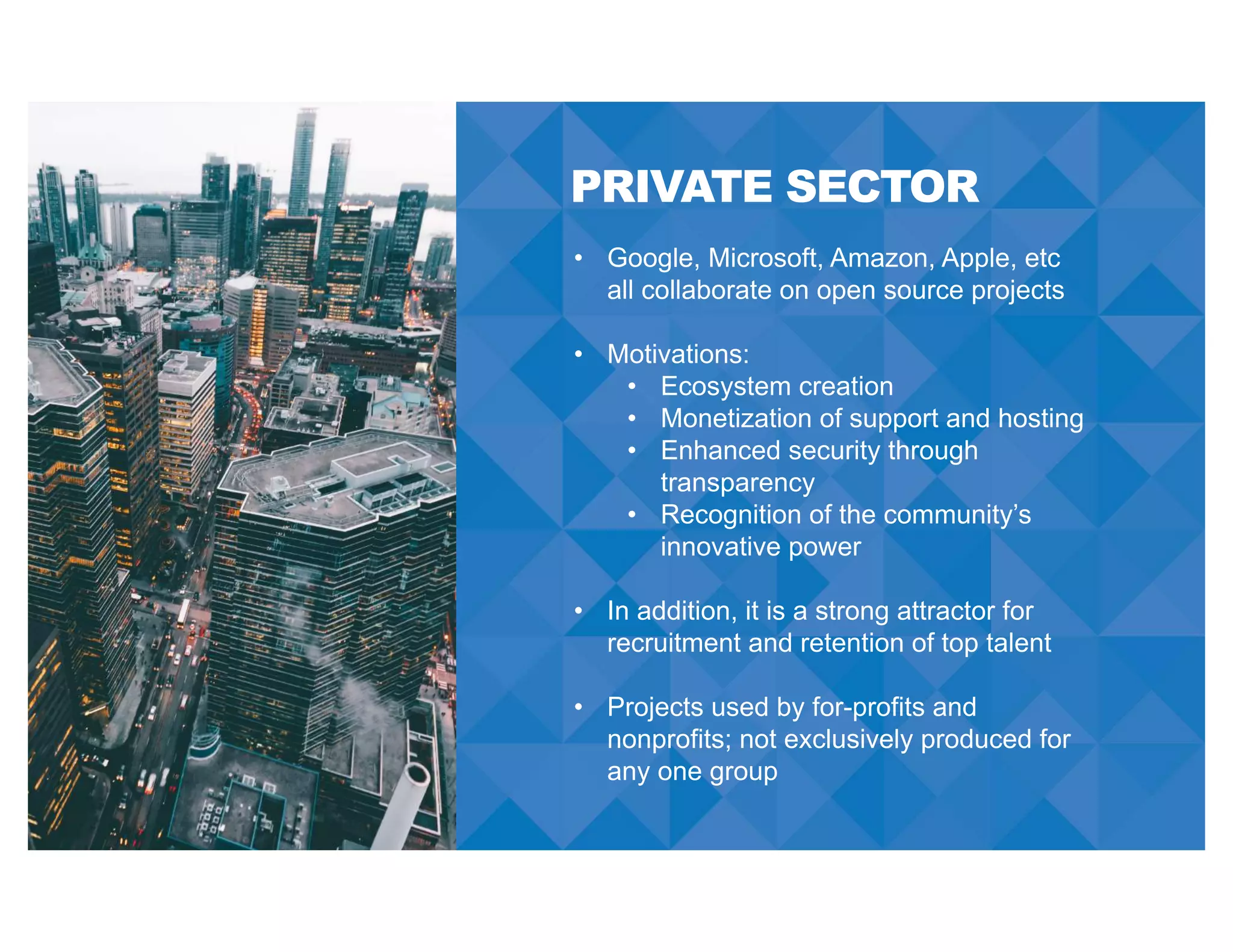 PRIVATE SECTOR
• Google, Microsoft, Amazon, Apple, etc
all collaborate on open source projects
• Motivations:
• Ecosystem creation
• Monetization of support and hosting
• Enhanced security through
transparency
• Recognition of the community’s
innovative power
• In addition, it is a strong attractor for
recruitment and retention of top talent
• Projects used by for-profits and
nonprofits; not exclusively produced for
any one group
 