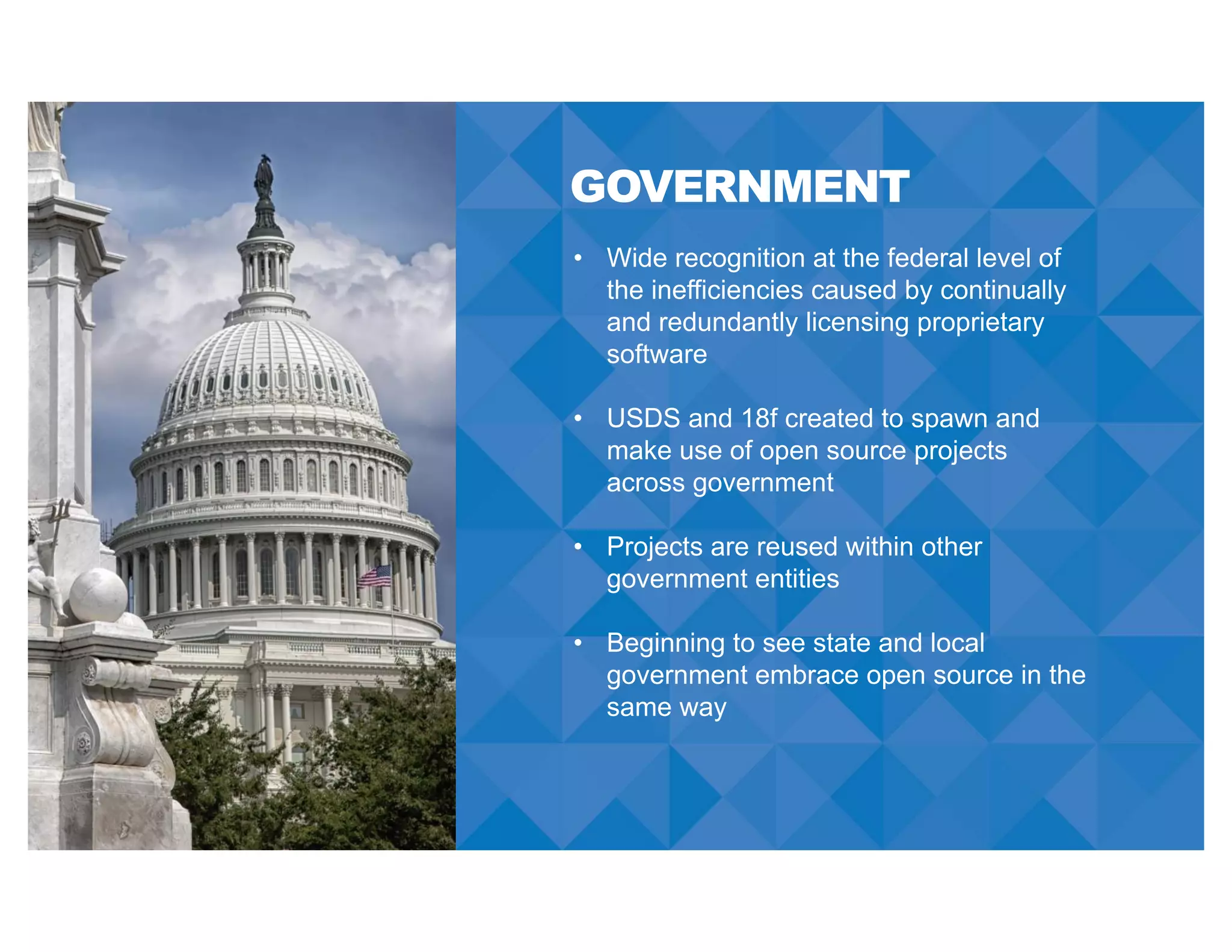 GOVERNMENT
• Wide recognition at the federal level of
the inefficiencies caused by continually
and redundantly licensing proprietary
software
• USDS and 18f created to spawn and
make use of open source projects
across government
• Projects are reused within other
government entities
• Beginning to see state and local
government embrace open source in the
same way
 