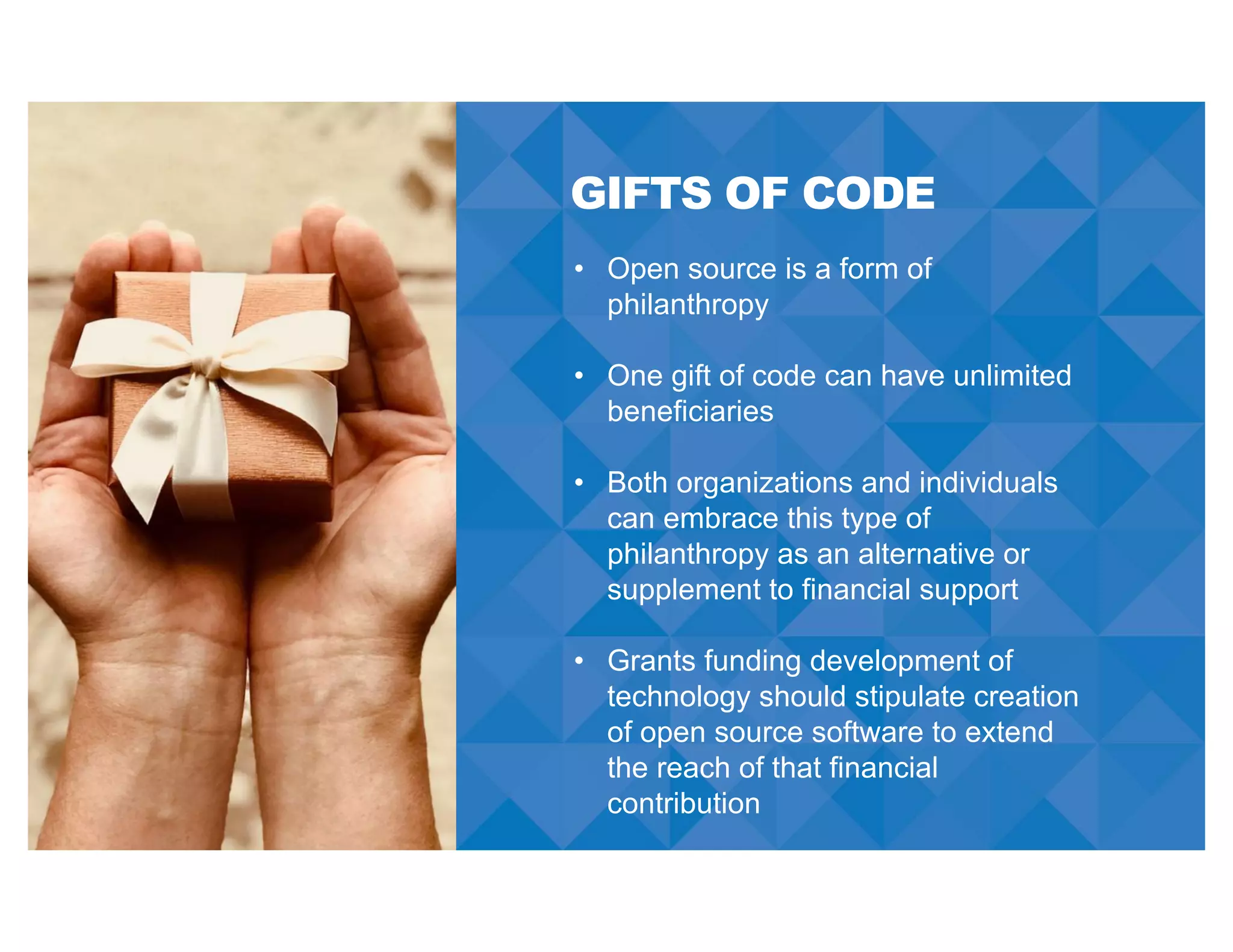 GIFTS OF CODE
• Open source is a form of
philanthropy
• One gift of code can have unlimited
beneficiaries
• Both organizations and individuals
can embrace this type of
philanthropy as an alternative or
supplement to financial support
• Grants funding development of
technology should stipulate creation
of open source software to extend
the reach of that financial
contribution
 