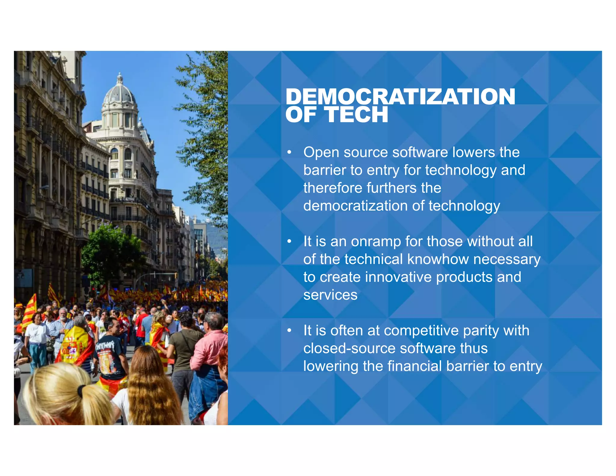 DEMOCRATIZATION
OF TECH
• Open source software lowers the
barrier to entry for technology and
therefore furthers the
democratization of technology
• It is an onramp for those without all
of the technical knowhow necessary
to create innovative products and
services
• It is often at competitive parity with
closed-source software thus
lowering the financial barrier to entry
 